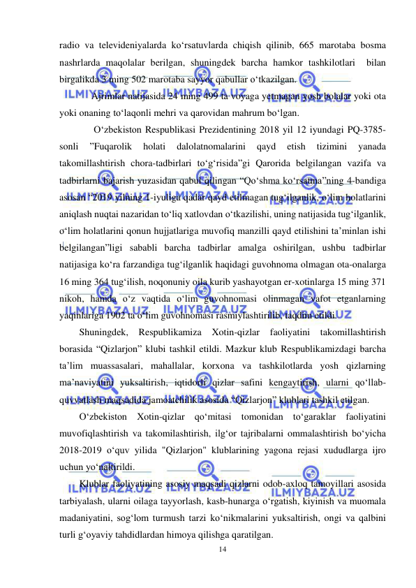  
14 
 
radio va televideniyalarda ko‘rsatuvlarda chiqish qilinib, 665 marotaba bosma 
nashrlarda maqolalar berilgan, shuningdek barcha hamkor tashkilotlari  bilan 
birgalikda 3 ming 502 marotaba sayyor qabullar o‘tkazilgan. 
     Ajrimlar natijasida 24 ming 499 ta voyaga yetmagan yosh bolalar yoki ota 
yoki onaning to‘laqonli mehri va qarovidan mahrum bo‘lgan. 
      O‘zbekiston Respublikasi Prezidentining 2018 yil 12 iyundagi PQ-3785-
sonli 
”Fuqarolik 
holati 
dalolatnomalarini 
qayd 
etish 
tizimini 
yanada 
takomillashtirish chora-tadbirlari to‘g‘risida”gi Qarorida belgilangan vazifa va 
tadbirlarni bajarish yuzasidan qabul qilingan “Qo‘shma ko‘rsatma”ning 4-bandiga 
asosan “2019 yilning 1-iyuliga qadar qayd etilmagan tug‘ilganlik, o‘lim holatlarini 
aniqlash nuqtai nazaridan to‘liq xatlovdan o‘tkazilishi, uning natijasida tug‘ilganlik, 
o‘lim holatlarini qonun hujjatlariga muvofiq manzilli qayd etilishini ta’minlan ishi 
belgilangan”ligi sababli barcha tadbirlar amalga oshirilgan, ushbu tadbirlar 
natijasiga ko‘ra farzandiga tug‘ilganlik haqidagi guvohnoma olmagan ota-onalarga 
16 ming 364 tug‘ilish, noqonuniy oila kurib yashayotgan er-xotinlarga 15 ming 371 
nikoh, hamda o‘z vaqtida o‘lim guvohnomasi olinmagan vafot etganlarning 
yaqinlariga 1902 ta o‘lim guvohnomasi rasmiylashtirilib, taqdim etildi. 
Shuningdek, Respublikamiza Xotin-qizlar faoliyatini takomillashtirish 
borasida “Qizlarjon” klubi tashkil etildi. Mazkur klub Respublikamizdagi barcha 
ta’lim muassasalari, mahallalar, korxona va tashkilotlarda yosh qizlarning 
ma’naviyatini yuksaltirish, iqtidorli qizlar safini kengaytirish, ularni qo‘llab-
quvvatlash maqsadida jamoatchilik asosida “Qizlarjon” klublari tashkil etilgan. 
O‘zbekiston Xotin-qizlar qo‘mitasi tomonidan to‘garaklar faoliyatini 
muvofiqlashtirish va takomilashtirish, ilg‘or tajribalarni ommalashtirish bo‘yicha 
2018-2019 o‘quv yilida "Qizlarjon" klublarining yagona rejasi xududlarga ijro 
uchun yo‘naltirildi. 
Klublar faoliyatining asosiy maqsadi qizlarni odob-axloq tamoyillari asosida 
tarbiyalash, ularni oilaga tayyorlash, kasb-hunarga o‘rgatish, kiyinish va muomala 
madaniyatini, sog‘lom turmush tarzi ko‘nikmalarini yuksaltirish, ongi va qalbini 
turli g‘oyaviy tahdidlardan himoya qilishga qaratilgan. 
