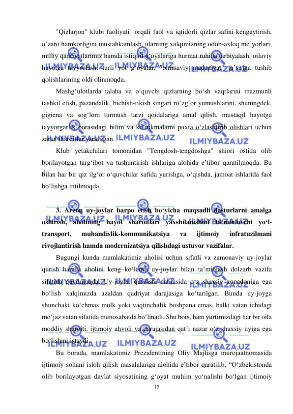  
15 
 
"Qizlarjon" klubi faoliyati  orqali faol va iqtidorli qizlar safini kengaytirish, 
o‘zaro hamkorligini mustahkamlash, ularning xalqimizning odob-axloq me’yorlari, 
milliy qadriyatlarimiz hamda istiqlol g‘oyalariga hurmat ruhida tarbiyalash, oilaviy 
hayotga tayyorlash, turli yot g‘oyalar, "ommaviy madaniyat" ta’siriga tushib 
qolishlarining oldi olinmoqda. 
Mashg‘ulotlarda talaba va o‘quvchi qizlarning bo‘sh vaqtlarini mazmunli 
tashkil etish, pazandalik, bichish-tikish singari ro‘zg‘or yumushlarini, shuningdek, 
gigiena va sog‘lom turmush tarzi qoidalariga amal qilish, mustaqil hayotga 
tayyorgarlik borasidagi bilim va ko‘nikmalarni puxta o‘zlashtirib olishlari uchun 
zarur sharoitlar yaratilgan. 
Klub yetakchilari tomonidan "Tengdosh-tengdoshga" shiori ostida olib 
borilayotgan targ‘ibot va tushuntirish ishlariga alohida e’tibor qaratilmoqda. Bu 
bilan har bir qiz ilg‘or o‘quvchilar safida yurishga, o‘qishda, jamoat ishlarida faol 
bo‘lishga intilmoqda. 
 
3. Arzon uy-joylar barpo etish bo‘yicha maqsadli dasturlarni amalga 
oshirish, aholining hayot sharoitlari yaxshilanishini ta’minlovchi yo‘l-
transport, 
muhandislik-kommunikatsiya 
va 
ijtimoiy 
infratuzilmani 
rivojlantirish hamda modernizatsiya qilishdagi ustuvor vazifalar.  
Bugungi kunda mamlakatimiz aholisi uchun sifatli va zamonaviy uy-joylar 
qurish hamda aholini keng ko‘lamli uy-joylar bilan ta’minlash dolzarb vazifa 
sifatida quyilmoqda. Uy-joylar qurilishi natijasida o‘z shaxsiy xonadoniga ega 
bo‘lish xalqimizda azaldan qadriyat darajasiga ko‘tarilgan. Bunda uy-joyga 
shunchaki ko‘chmas mulk yoki vaqtinchalik boshpana emas, balki vatan ichidagi 
mo‘jaz vatan sifatida munosabatda bo‘linadi. Shu bois, ham yurtimizdagi har bir oila 
moddiy sharoiti, ijtimoiy ahvoli va darajasidan qat’i nazar o‘z shaxsiy uyiga ega 
bo‘lishini istaydi. 
Bu borada, mamlakatimiz Prezidentining Oliy Majlisga murojaatnomasida 
ijtimoiy sohani isloh qilish masalalariga alohida e’tibor qaratilib, “O‘zbekistonda 
olib borilayotgan davlat siyosatining g‘oyat muhim yo‘nalishi bo‘lgan ijtimoiy 
