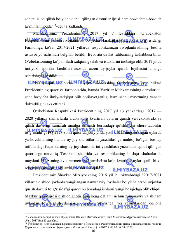  
16 
 
sohani isloh qilish bo‘yicha qabul qilingan dasturlar ijrosi ham bosqichma-bosqich 
ta’minlanmoqda”13-deb ta’kidlandi. 
Mamlakatimiz 
Prezidentining 
2017 
yil 
7 
fevraldagi 
“O‘zbekiston 
Respublikasini yanada rivojlantirish bo‘yicha Harakatlar strategiyasi to‘g‘risida"gi 
Farmoniga ko‘ra, 2017-2021 yillarda respublikamizni rivojlantirishning beshta 
ustuvor yo‘nalishlari belgilab berildi. Bevosita davlat rahbarining tashabbusi bilan 
O‘zbekistonning ko‘p millatli xalqining talab va istaklarini inobatga olib, 2017 yilda 
imtiyozli ipoteka kreditlari asosida arzon uy-joylar qurish loyihasini amalga 
oshirishga kirishildi. 
Uy-joy qurilish borasida Uy-joy Kodeksida, O‘zbekiston Respublikasi 
Prezidentining qaror va farmonlarida, hamda Vazirlar Mahkamasining qarorlarida, 
soha bo‘yicha ilmiy-tadqiqot olib borilayotganligi ham ushbu mavzuning yanada 
dolzarbligini aks ettiradi. 
O‘zbekiston Respublikasi Prezidentining 2017 yil 13 yanvardagi "2017 — 
2020 yillarda shaharlarda arzon ko‘p kvartirali uylarni qurish va rekonstruksiya 
qilish dasturini samarali amalga oshirish borasidagi qo‘shimcha chora-tadbirlar 
to‘g‘risida"gi PQ-2728-sonli qarorida joriy yilda yosh oilalarning, eskirgan uylarda 
yashovchilarning hamda uy-joy sharoitlarini yaxshilashga muhtoj bo‘lgan boshqa 
toifalardagi fuqarolarning uy-joy sharoitlarini yaxshilash yuzasidan qabul qilingan 
qarorlarga muvofiq Toshkent shahrida va respublikaning boshqa shaharlarida 
maydoni 554,8 ming kvadrat metr bo‘lgan 191 ta ko‘p kvartirali uylar qurilishi va 
rekonstruksiya qilinishi amalga oshirilmoqda14. 
Prezidentimiz Shavkat Mirziyoevning 2016 yil 21 oktyabrdagi "2017-2021 
yillarda qishloq joylarda yangilangan namunaviy loyihalar bo‘yicha arzon uyjoylar 
qurish dasturi to‘g‘risida"gi qarori bu boradagi ishlarni yangi bosqichga olib chiqdi. 
Mazkur qaror ijrosi qishloq aholisining keng qatlami uchun zamonaviy va shinam 
uylardan foydalanish darajasini tubdan oshirishga, yer resurslaridan oqilona 
                                                           
13 Ўзбекистон Республикаси Президенти Шавкат Мирзиёевнинг Олий Мажлисга Мурожаатномаси// Халқ 
сўзи, 2017 йил 23 декабрь. 
14 Ўзбекистон Республикаси Президентининг «Ўзбекистон Республикасини янада ривожлантириш бўйича 
Ҳаракатлар стратегияси тўғрисида»ги Фармони // Халқ сўзи 2017 й. 08.02. № 28 (6722). 
