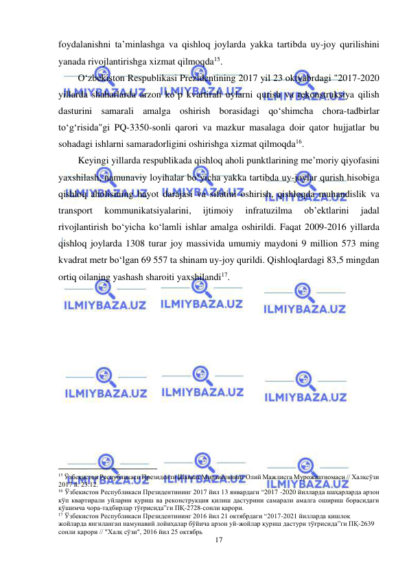  
17 
 
foydalanishni ta’minlashga va qishloq joylarda yakka tartibda uy-joy qurilishini 
yanada rivojlantirishga xizmat qilmoqda15. 
O‘zbekiston Respublikasi Prezidentining 2017 yil 23 oktyabrdagi "2017-2020 
yillarda shaharlarda arzon ko‘p kvartirali uylarni qurish va rekonstruksiya qilish 
dasturini samarali amalga oshirish borasidagi qo‘shimcha chora-tadbirlar 
to‘g‘risida"gi PQ-3350-sonli qarori va mazkur masalaga doir qator hujjatlar bu 
sohadagi ishlarni samaradorligini oshirishga xizmat qilmoqda16. 
Keyingi yillarda respublikada qishloq aholi punktlarining me’moriy qiyofasini 
yaxshilash, namunaviy loyihalar bo‘yicha yakka tartibda uy-joylar qurish hisobiga 
qishloq aholisining hayot darajasi va sifatini oshirish, qishloqda muhandislik va 
transport 
kommunikatsiyalarini, 
ijtimoiy 
infratuzilma 
ob’ektlarini 
jadal 
rivojlantirish bo‘yicha ko‘lamli ishlar amalga oshirildi. Faqat 2009-2016 yillarda 
qishloq joylarda 1308 turar joy massivida umumiy maydoni 9 million 573 ming 
kvadrat metr bo‘lgan 69 557 ta shinam uy-joy qurildi. Qishloqlardagi 83,5 mingdan 
ortiq oilaning yashash sharoiti yaxshilandi17.  
                                                           
15 Ўзбекистон Республикаси Президенти Шавкат Мирзиёевнинг Олий Мажлисга Мурожаатномаси // Халқсўзи 
2017 й. 23.12. 
16 Ўзбекистон Республикаси Президентининг 2017 йил 13 январдаги “2017 -2020 йилларда шаҳарларда арзон 
кўп квартирали уйларни қуриш ва реконструкция қилиш дастурини самарали амалга ошириш борасидаги 
қўшимча чора-тадбирлар тўғрисида”ги ПҚ-2728-сонли қарори. 
17 Ўзбекистон Республикаси Президентининг 2016 йил 21 октябрдаги “2017-2021 йилларда қишлоқ 
жойларда янгиланган намунавий лойиҳалар бўйича арзон уй-жойлар қуриш дастури тўғрисида”ги ПҚ-2639 
сонли қарори // "Халқ сўзи", 2016 йил 25 октябрь 
