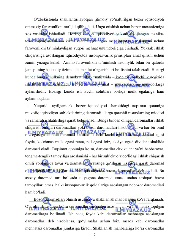  
2 
 
O‘zbekistonda shakllantirilayotgan ijtimoiy yo‘naltirilgan bozor iqtisodiyoti 
ommaviy farovonlikni mo‘ljal qilib oladi. Unga erishish uchun bozor mexanizmiga 
xos vositalar ishlatiladi. Hozirgi zamon iqtisodiyoti yuksak rivojlangan texnika-
texnologiya, sifatli ish kuchi va taraqqiy etgan menejmentga asoslangani uchun 
farovonlikni ta’minlaydigan yuqori mehnat unumdorligiga erishadi. Yuksak ishlab 
chiqarishga asoslangan iqtisodiyotda insonparvarlik prinsiplari amal qilishi uchun 
zamin yuzaga keladi. Ammo farovonlikni ta’minlash insoniylik bilan bir qatorda 
jamiyatning iqtisodiy tizimida ham sifat o‘zgarishlari bo‘lishini talab etadi. Hozirgi 
kunda bunga mulkning demokratlashuvi natijasida – ko‘p xil mulkchilik negizida 
ish tutish bilan erishiladi. Bu yerda asosiy jihat – mulksizlarning mulkdorlarga 
aylanishidir. Hozirgi kunda ish kuchi sohiblari boshqa mulk egalariga ham 
aylanmoqdalar  
Yuqorida aytilganidek, bozor iqtisodiyoti sharoitidagi taqsimot qonuniga 
muvofiq iqtisodiyot sub’ektlarining daromadi ularga qarashli resurslarning miqdori 
va samarali ishlatilishiga qarab belgilanadi. Bunga binoan olingan daromadlar ishlab 
chiqarish omillari daromadlari yoki bozor daromadlari hisoblanadi va har bir omil 
o‘z egasiga alohida daromad keltiradi. Ishchi kuchi egasi ish haqi, kapital egasi 
foyda, ko‘chmas mulk egasi renta, pul egasi foiz, aksiya egasi divident shaklida 
daromad oladi. Taqsimot qonuniga ko‘ra, daromadlar ekvivalent ya’ni babbaravar, 
tengma-tenglik tamoyiliga asoslanishi – har bir sub’ekt o‘z qo‘lidagi ishlab chiqarish 
omili yordamida tovar va xizmatlar yaratishga qo‘shgan hissasiga qarab daromad 
olishi kerak. Bunday daromadlar iqtisodiyotda bozor daromadlari deb ataladi. Bu 
asosiy daromad turi bo‘lsada u yagona daromad emas, undan tashqari bozor 
tamoyillari emas, balki insonparvarlik qoidalariga asoslangan nobozor daromadlari 
ham bo‘ladi. 
Bozor daromadlari olinish usuliga va shakllanish manbalariga ko‘ra farqlanadi. 
O‘z olinish usuliga ko‘ra daromadlar mehnatga asoslangan va mehnatsiz topilgan 
daromadlarga bo‘linadi. Ish haqi, foyda kabi daromadlar mehnatga asoslangan 
daromadlar, deb hisoblansa, qo‘yilmalar uchun foiz, meros kabi daromadlar 
mehnatsiz daromadlar jumlasiga kiradi. Shakllanish manbalariga ko‘ra daromadlar 
