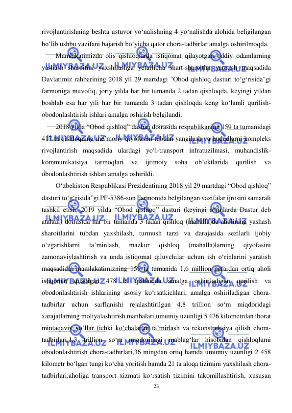  
23 
 
rivojlantirishning beshta ustuvor yo‘nalishning 4 yo‘nalishda alohida beligilangan 
bo‘lib ushbu vazifani bajarish bo‘yicha qator chora-tadbirlar amalga oshirilmoqda. 
Mamlakatimizda olis qishloqlarda istiqomat qilayotgan oddiy odamlarning 
yashash sharoitini yaxshilashga yetarlicha shart-sharoitlar yaratish maqsadida 
Davlatimiz rahbarining 2018 yil 29 martdagi "Obod qishloq dasturi to‘g‘risida"gi 
farmoniga muvofiq, joriy yilda har bir tumanda 2 tadan qishloqda, keyingi yildan 
boshlab esa har yili har bir tumanda 3 tadan qishloqda keng ko‘lamli qurilish-
obodonlashtirish ishlari amalga oshirish belgilandi.  
2018 yilda “Obod qishloq” dasturi doirasida respublikaning 159 ta tumanidagi 
417 ta qishloqning me’moriy qiyofasini tubdan yangilash va hududlarni kompleks 
rivojlantirish maqsadida ulardagi yo‘l-transport infratuzilmasi, muhandislik-
kommunikatsiya 
tarmoqlari 
va 
ijtimoiy 
soha 
ob’ektlarida 
qurilish 
va 
obodonlashtirish ishlari amalga oshirildi. 
O‘zbekiston Respublikasi Prezidentining 2018 yil 29 martdagi “Obod qishloq” 
dasturi to‘g‘risida”gi PF-5386-son Farmonida belgilangan vazifalar ijrosini samarali 
tashkil etish, 2019 yilda “Obod qishloq” dasturi (keyingi o‘rinlarda Dastur deb 
ataladi) doirasida har bir tumanda 3 tadan qishloq (mahalla)da aholining yashash 
sharoitlarini tubdan yaxshilash, turmush tarzi va darajasida sezilarli ijobiy 
o‘zgarishlarni 
ta’minlash, 
mazkur 
qishloq 
(mahalla)larning 
qiyofasini 
zamonaviylashtirish va unda istiqomat qiluvchilar uchun ish o‘rinlarini yaratish 
maqsadida: mamlakatimizning 159 ta tumanida 1,6 million nafardan ortiq aholi 
istiqomat qiladigan 478 ta qishloqda amalga oshiriladigan qurilish va 
obodonlashtirish ishlarining asosiy ko‘rsatkichlari, amalga oshiriladigan chora-
tadbirlar uchun sarflanishi rejalashtirilgan 4,8 trillion so‘m miqdoridagi 
xarajatlarning moliyalashtirish manbalari,umumiy uzunligi 5 476 kilometrdan iborat 
mintaqaviy yo‘llar (ichki ko‘chalar)ni ta’mirlash va rekonstruksiya qilish chora-
tadbirlari,1,3 trillion so‘m miqdoridagi mablag‘lar hisobidan qishloqlarni 
obodonlashtirish chora-tadbirlari,36 mingdan ortiq hamda umumiy uzunligi 2 458 
kilometr bo‘lgan tungi ko‘cha yoritish hamda 21 ta aloqa tizimini yaxshilash chora-
tadbirlari,aholiga transport xizmati ko‘rsatish tizimini takomillashtirish, xususan 
