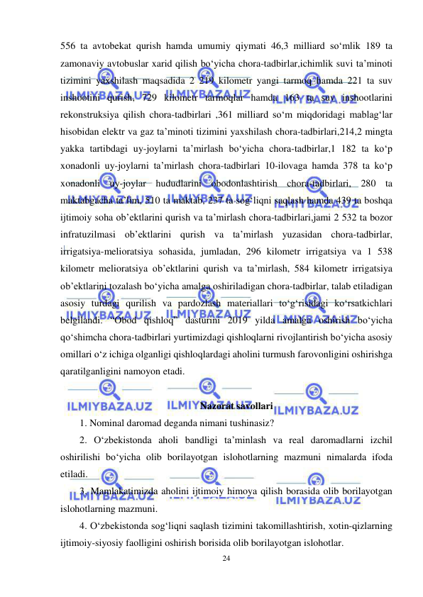  
24 
 
556 ta avtobekat qurish hamda umumiy qiymati 46,3 milliard so‘mlik 189 ta 
zamonaviy avtobuslar xarid qilish bo‘yicha chora-tadbirlar,ichimlik suvi ta’minoti 
tizimini yaxshilash maqsadida 2 219 kilometr yangi tarmoq hamda 221 ta suv 
inshootini qurish, 729 kilometr tarmoqlar hamda 163 ta suv inshootlarini 
rekonstruksiya qilish chora-tadbirlari ,361 milliard so‘m miqdoridagi mablag‘lar 
hisobidan elektr va gaz ta’minoti tizimini yaxshilash chora-tadbirlari,214,2 mingta 
yakka tartibdagi uy-joylarni ta’mirlash bo‘yicha chora-tadbirlar,1 182 ta ko‘p 
xonadonli uy-joylarni ta’mirlash chora-tadbirlari 10-ilovaga hamda 378 ta ko‘p 
xonadonli uy-joylar hududlarini obodonlashtirish chora-tadbirlari, 280 ta 
maktabgacha ta’lim, 510 ta maktab, 237 ta sog‘liqni saqlash hamda 439 ta boshqa 
ijtimoiy soha ob’ektlarini qurish va ta’mirlash chora-tadbirlari,jami 2 532 ta bozor 
infratuzilmasi ob’ektlarini qurish va ta’mirlash yuzasidan chora-tadbirlar, 
irrigatsiya-melioratsiya sohasida, jumladan, 296 kilometr irrigatsiya va 1 538 
kilometr melioratsiya ob’ektlarini qurish va ta’mirlash, 584 kilometr irrigatsiya 
ob’ektlarini tozalash bo‘yicha amalga oshiriladigan chora-tadbirlar, talab etiladigan 
asosiy turdagi qurilish va pardozlash materiallari to‘g‘risidagi ko‘rsatkichlari 
belgilandi. “Obod qishloq” dasturini 2019 yilda amalga oshirish bo‘yicha 
qo‘shimcha chora-tadbirlari yurtimizdagi qishloqlarni rivojlantirish bo‘yicha asosiy 
omillari o‘z ichiga olganligi qishloqlardagi aholini turmush farovonligini oshirishga 
qaratilganligini namoyon etadi.  
 
Nazorat savollari 
1. Nominal daromad deganda nimani tushinasiz? 
2. O‘zbekistonda aholi bandligi ta’minlash va real daromadlarni izchil 
oshirilishi bo‘yicha olib borilayotgan islohotlarning mazmuni nimalarda ifoda 
etiladi. 
3. Mamlakatimizda aholini ijtimoiy himoya qilish borasida olib borilayotgan 
islohotlarning mazmuni.  
4. O‘zbekistonda sog‘liqni saqlash tizimini takomillashtirish, xotin-qizlarning 
ijtimoiy-siyosiy faolligini oshirish borisida olib borilayotgan islohotlar.  
