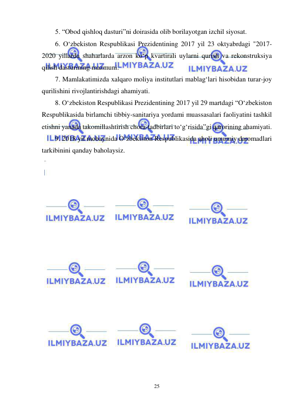  
25 
 
5. “Obod qishloq dasturi”ni doirasida olib borilayotgan izchil siyosat.  
6. O‘zbekiston Respublikasi Prezidentining 2017 yil 23 oktyabrdagi "2017-
2020 yillarda shaharlarda arzon ko‘p kvartirali uylarni qurish va rekonstruksiya 
qilish dasturining mazmuni. 
7. Mamlakatimizda xalqaro moliya institutlari mablag‘lari hisobidan turar-joy 
qurilishini rivojlantirishdagi ahamiyati. 
8. O‘zbekiston Respublikasi Prezidentining 2017 yil 29 martdagi “O‘zbekiston 
Respublikasida birlamchi tibbiy-sanitariya yordami muassasalari faoliyatini tashkil 
etishni yanada takomillashtirish chora-tadbirlari to‘g‘risida”gi qarorining ahamiyati.  
9. 2018 yil mobaynida O‘zbekiston Respublikasida aholi umumiy daromadlari 
tarkibinini qanday baholaysiz.   
 
