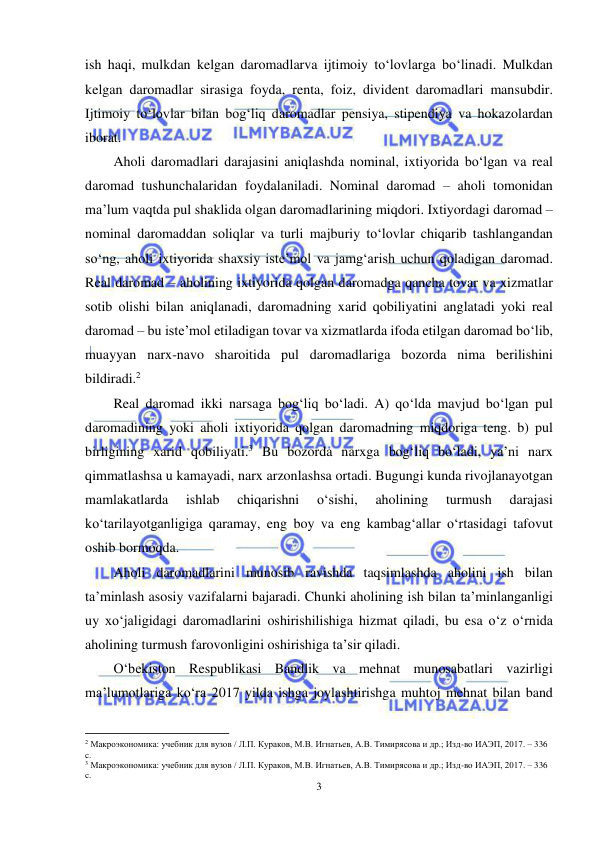  
3 
 
ish haqi, mulkdan kelgan daromadlarva ijtimoiy to‘lovlarga bo‘linadi. Mulkdan 
kelgan daromadlar sirasiga foyda, renta, foiz, divident daromadlari mansubdir. 
Ijtimoiy to‘lovlar bilan bog‘liq daromadlar pensiya, stipendiya va hokazolardan 
iborat. 
Aholi daromadlari darajasini aniqlashda nominal, ixtiyorida bo‘lgan va real 
daromad tushunchalaridan foydalaniladi. Nominal daromad – aholi tomonidan 
ma’lum vaqtda pul shaklida olgan daromadlarining miqdori. Ixtiyordagi daromad – 
nominal daromaddan soliqlar va turli majburiy to‘lovlar chiqarib tashlangandan 
so‘ng, aholi ixtiyorida shaxsiy iste’mol va jamg‘arish uchun qoladigan daromad. 
Real daromad – aholining ixtiyorida qolgan daromadga qancha tovar va xizmatlar 
sotib olishi bilan aniqlanadi, daromadning xarid qobiliyatini anglatadi yoki real 
daromad – bu iste’mol etiladigan tovar va xizmatlarda ifoda etilgan daromad bo‘lib, 
muayyan narx-navo sharoitida pul daromadlariga bozorda nima berilishini 
bildiradi.2  
Real daromad ikki narsaga bog‘liq bo‘ladi. A) qo‘lda mavjud bo‘lgan pul 
daromadining yoki aholi ixtiyorida qolgan daromadning miqdoriga teng. b) pul 
birligining xarid qobiliyati.3 Bu bozorda narxga bog‘liq bo‘ladi, ya’ni narx 
qimmatlashsa u kamayadi, narx arzonlashsa ortadi. Bugungi kunda rivojlanayotgan 
mamlakatlarda 
ishlab 
chiqarishni 
o‘sishi, 
aholining 
turmush 
darajasi 
ko‘tarilayotganligiga qaramay, eng boy va eng kambag‘allar o‘rtasidagi tafovut 
oshib bormoqda.  
Aholi daromadlarini munosib ravishda taqsimlashda aholini ish bilan 
ta’minlash asosiy vazifalarni bajaradi. Chunki aholining ish bilan ta’minlanganligi 
uy xo‘jaligidagi daromadlarini oshirishilishiga hizmat qiladi, bu esa o‘z o‘rnida 
aholining turmush farovonligini oshirishiga ta’sir qiladi. 
O‘bekiston Respublikasi Bandlik va mehnat munosabatlari vazirligi 
ma’lumotlariga ko‘ra 2017 yilda ishga joylashtirishga muhtoj mehnat bilan band 
                                                           
2 Макроэкономика: учебник для вузов / Л.П. Кураков, М.В. Игнатьев, А.В. Тимирясова и др.; Изд-во ИАЭП, 2017. – 336 
с. 
3 Макроэкономика: учебник для вузов / Л.П. Кураков, М.В. Игнатьев, А.В. Тимирясова и др.; Изд-во ИАЭП, 2017. – 336 
с. 
