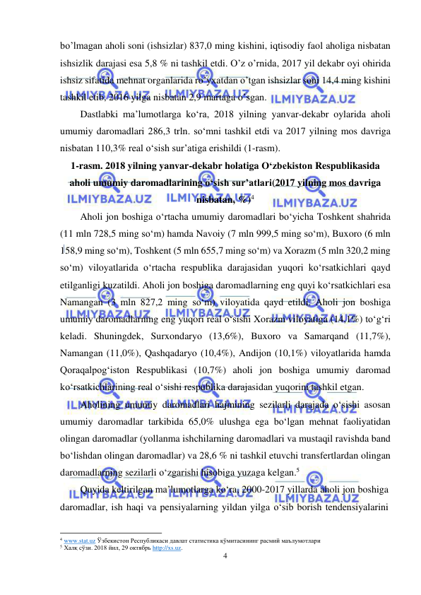  
4 
 
bo’lmagan aholi soni (ishsizlar) 837,0 ming kishini, iqtisodiy faol aholiga nisbatan 
ishsizlik darajasi esa 5,8 % ni tashkil etdi. O’z o’rnida, 2017 yil dekabr oyi ohirida 
ishsiz sifatida mehnat organlarida ro’yxatdan o’tgan ishsizlar soni 14,4 ming kishini 
tashkil etib, 2016 yilga nisbatan 2,9 martaga o’sgan. 
Dastlabki ma’lumotlarga ko‘ra, 2018 yilning yanvar-dekabr oylarida aholi 
umumiy daromadlari 286,3 trln. so‘mni tashkil etdi va 2017 yilning mos davriga 
nisbatan 110,3% real o‘sish sur’atiga erishildi (1-rasm). 
1-rasm. 2018 yilning yanvar-dekabr holatiga O‘zbekiston Respublikasida 
aholi umumiy daromadlarining o‘sish sur’atlari(2017 yilning mos davriga 
nisbatan, %)4 
Aholi jon boshiga o‘rtacha umumiy daromadlari bo‘yicha Toshkent shahrida 
(11 mln 728,5 ming so‘m) hamda Navoiy (7 mln 999,5 ming so‘m), Buxoro (6 mln 
158,9 ming so‘m), Toshkent (5 mln 655,7 ming so‘m) va Xorazm (5 mln 320,2 ming 
so‘m) viloyatlarida o‘rtacha respublika darajasidan yuqori ko‘rsatkichlari qayd 
etilganligi kuzatildi. Aholi jon boshiga daromadlarning eng quyi ko‘rsatkichlari esa 
Namangan (3 mln 827,2 ming so‘m) viloyatida qayd etildi. Aholi jon boshiga 
umumiy daromadlarning eng yuqori real o‘sishi Xorazm viloyatiga (14,1%) to‘g‘ri 
keladi. Shuningdek, Surxondaryo (13,6%), Buxoro va Samarqand (11,7%), 
Namangan (11,0%), Qashqadaryo (10,4%), Andijon (10,1%) viloyatlarida hamda 
Qoraqalpog‘iston Respublikasi (10,7%) aholi jon boshiga umumiy daromad 
ko‘rsatkichlarining real o‘sishi respublika darajasidan yuqorini tashkil etgan. 
Aholining umumiy daromadlari hajmining sezilarli darajada o‘sishi asosan 
umumiy daromadlar tarkibida 65,0% ulushga ega bo‘lgan mehnat faoliyatidan 
olingan daromadlar (yollanma ishchilarning daromadlari va mustaqil ravishda band 
bo‘lishdan olingan daromadlar) va 28,6 % ni tashkil etuvchi transfertlardan olingan 
daromadlarning sezilarli o‘zgarishi hisobiga yuzaga kelgan.5 
Quyida keltirilgan ma’lumotlarga ko‘ra, 2000-2017 yillarda aholi jon boshiga 
daromadlar, ish haqi va pensiyalarning yildan yilga o‘sib borish tendensiyalarini 
                                                           
4 www.stat.uz Ўзбекистон Республикаси давлат статистика қўмитасининг расмий маълумотлари 
5 Халқ сўзи. 2018 йил, 29 октябрь http://xs.uz.  
