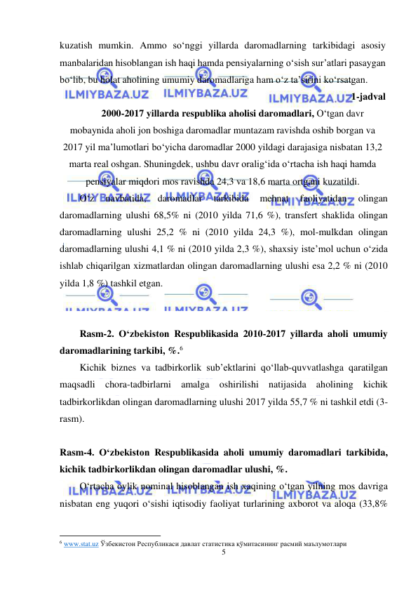  
5 
 
kuzatish mumkin. Ammo so‘nggi yillarda daromadlarning tarkibidagi asosiy 
manbalaridan hisoblangan ish haqi hamda pensiyalarning o‘sish sur’atlari pasaygan 
bo‘lib, bu holat aholining umumiy daromadlariga ham o‘z ta’sirini ko‘rsatgan.  
1-jadval 
2000-2017 yillarda respublika aholisi daromadlari, O‘tgan davr 
mobaynida aholi jon boshiga daromadlar muntazam ravishda oshib borgan va 
2017 yil ma’lumotlari bo‘yicha daromadlar 2000 yildagi darajasiga nisbatan 13,2 
marta real oshgan. Shuningdek, ushbu davr oralig‘ida o‘rtacha ish haqi hamda 
pensiyalar miqdori mos ravishda 24,3 va 18,6 marta ortgani kuzatildi. 
O‘z 
navbatida, 
daromadlar 
tarkibida 
mehnat 
faoliyatidan 
olingan 
daromadlarning ulushi 68,5% ni (2010 yilda 71,6 %), transfert shaklida olingan 
daromadlarning ulushi 25,2 % ni (2010 yilda 24,3 %), mol-mulkdan olingan 
daromadlarning ulushi 4,1 % ni (2010 yilda 2,3 %), shaxsiy iste’mol uchun o‘zida 
ishlab chiqarilgan xizmatlardan olingan daromadlarning ulushi esa 2,2 % ni (2010 
yilda 1,8 %) tashkil etgan. 
 
 
Rasm-2. O‘zbekiston Respublikasida 2010-2017 yillarda aholi umumiy 
daromadlarining tarkibi, %.6 
Kichik biznes va tadbirkorlik sub’ektlarini qo‘llab-quvvatlashga qaratilgan 
maqsadli chora-tadbirlarni amalga oshirilishi natijasida aholining kichik 
tadbirkorlikdan olingan daromadlarning ulushi 2017 yilda 55,7 % ni tashkil etdi (3-
rasm). 
 
Rasm-4. O‘zbekiston Respublikasida aholi umumiy daromadlari tarkibida, 
kichik tadbirkorlikdan olingan daromadlar ulushi, %. 
O‘rtacha oylik nominal hisoblangan ish xaqining o‘tgan yilning mos davriga 
nisbatan eng yuqori o‘sishi iqtisodiy faoliyat turlarining axborot va aloqa (33,8% 
                                                           
6 www.stat.uz Ўзбекистон Республикаси давлат статистика қўмитасининг расмий маълумотлари 
