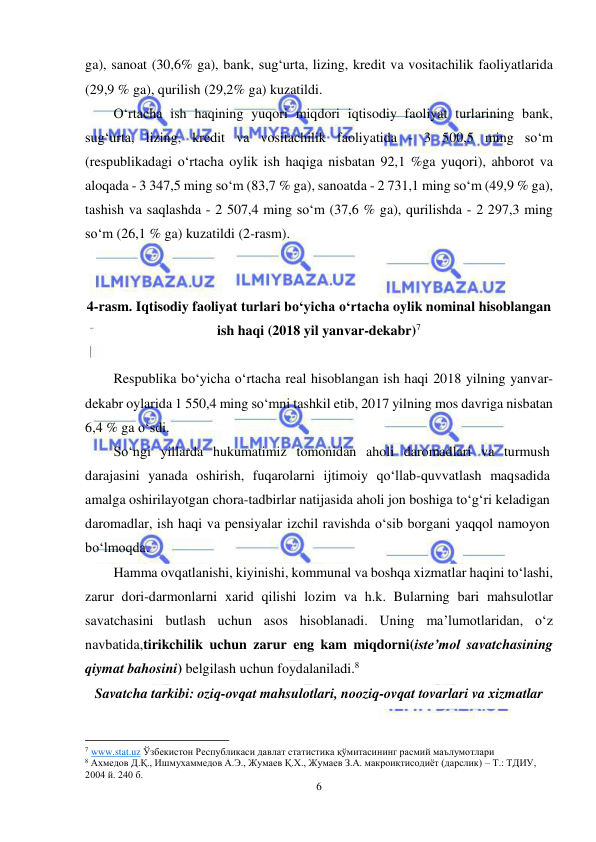  
6 
 
ga), sanoat (30,6% ga), bank, sug‘urta, lizing, kredit va vositachilik faoliyatlarida 
(29,9 % ga), qurilish (29,2% ga) kuzatildi. 
O‘rtacha ish haqining yuqori miqdori iqtisodiy faoliyat turlarining bank, 
sug‘urta, lizing, kredit va vositachilik faoliyatida - 3 500,5 ming so‘m 
(respublikadagi o‘rtacha oylik ish haqiga nisbatan 92,1 %ga yuqori), ahborot va 
aloqada - 3 347,5 ming so‘m (83,7 % ga), sanoatda - 2 731,1 ming so‘m (49,9 % ga), 
tashish va saqlashda - 2 507,4 ming so‘m (37,6 % ga), qurilishda - 2 297,3 ming 
so‘m (26,1 % ga) kuzatildi (2-rasm). 
 
 
4-rasm. Iqtisodiy faoliyat turlari bo‘yicha o‘rtacha oylik nominal hisoblangan 
ish haqi (2018 yil yanvar-dekabr)7 
 
Respublika bo‘yicha o‘rtacha real hisoblangan ish haqi 2018 yilning yanvar-
dekabr oylarida 1 550,4 ming so‘mni tashkil etib, 2017 yilning mos davriga nisbatan 
6,4 % ga o‘sdi. 
So‘ngi yillarda hukumatimiz tomonidan aholi daromadlari va turmush 
darajasini yanada oshirish, fuqarolarni ijtimoiy qo‘llab-quvvatlash maqsadida 
amalga oshirilayotgan chora-tadbirlar natijasida aholi jon boshiga to‘g‘ri keladigan 
daromadlar, ish haqi va pensiyalar izchil ravishda o‘sib borgani yaqqol namoyon 
bo‘lmoqda. 
Hamma ovqatlanishi, kiyinishi, kommunal va boshqa xizmatlar haqini to‘lashi, 
zarur dori-darmonlarni xarid qilishi lozim va h.k. Bularning bari mahsulotlar 
savatchasini butlash uchun asos hisoblanadi. Uning ma’lumotlaridan, o‘z 
navbatida,tirikchilik uchun zarur eng kam miqdorni(iste’mol savatchasining 
qiymat bahosini) belgilash uchun foydalaniladi.8 
Savatcha tarkibi: oziq-ovqat mahsulotlari, nooziq-ovqat tovarlari va xizmatlar 
                                                           
7 www.stat.uz Ўзбекистон Республикаси давлат статистика қўмитасининг расмий маълумотлари 
8 Ахмедов Д.Қ., Ишмухаммедов А.Э., Жумаев Қ.Х., Жумаев З.А. макроиқтисодиёт (дарслик) – Т.: ТДИУ, 
2004 й. 240 б. 
