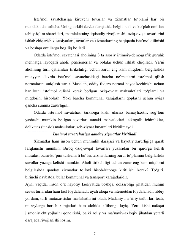  
7 
 
Iste’mol savatchasiga kiruvchi tovarlar va xizmatlar to‘plami har bir 
mamlakatda turlicha. Uning tarkibi davlat darajasida belgilanadi va ko‘plab omillar: 
tabiiy-iqlim sharoitlari, mamlakatning iqtisodiy rivojlanishi, oziq-ovqat tovarlarini 
ishlab chiqarish xususiyatlari, tovarlar va xizmatlarning haqiqatda iste’mol qilinishi 
va boshqa omillarga bog‘liq bo‘ladi. 
Odatda iste’mol savatchasi aholining 3 ta asosiy ijtimoiy-demografik guruhi: 
mehnatga layoqatli aholi, pensionerlar va bolalar uchun ishlab chiqiladi. Ya’ni 
aholining turli qatlamlari tirikchiligi uchun zarur eng kam miqdorni belgilashda 
muayyan davrda iste’mol savatchasidagi barcha ne’matlarni iste’mol qilish 
normalarini aniqlash zarur. Masalan, oddiy fuqaro normal hayot kechirishi uchun 
har kuni iste’mol qilishi kerak bo‘lgan oziq-ovqat mahsulotlari to‘plami va 
miqdorini hisoblash. Yoki barcha kommunal xarajatlarni qoplashi uchun oyiga 
qancha summa zarurligini. 
Odatda iste’mol savatchasi tarkibiga kishi ularsiz bamaylixotir, sog‘lom 
yashashi mumkin bo‘lgan tovarlar: tamaki mahsulotlari, alkogolli ichimliklar, 
delikates (tansiq) mahsulotlar, zeb-ziynat buyumlari kiritilmaydi. 
Iste’mol savatchasiga qanday xizmatlar kiritiladi 
Xizmatlar ham inson uchun muhimlik darajasi va hayotiy zarurligiga qarab 
farqlanishi mumkin. Biroq oziq-ovqat tovarlari yuzasidan bir qarorga kelish 
masalasi ozmi-ko‘pmi tushunarli bo‘lsa, xizmatlarning zarur to‘plamini belgilashda 
savollar yuzaga kelishi mumkin. Aholi tirikchiligi uchun zarur eng kam miqdorni 
belgilashda qanday xizmatlar to‘lovi hisob-kitobga kiritilishi kerak? To‘g‘ri, 
birinchi navbatda, bular kommunal va transport xarajatlaridir. 
Ayni vaqtda, inson o‘z hayotiy faoliyatida boshqa, dolzarbligi jihatidan muhim 
servis turlaridan ham faol foydalanadi: uyali aloqa va internetdan foydalanadi, tibbiy 
yordam, turli mutaxassislar maslahatlarini oladi. Madaniy-ma’rifiy tadbirlar: teatr, 
muzeylarga borish xarajatlari ham alohida e’tiborga loyiq. Zero kishi nafaqat 
jismoniy ehtiyojlarini qondirishi, balki aqliy va ma’naviy-axloqiy jihatdan yetarli 
darajada rivojlanishi lozim. 
