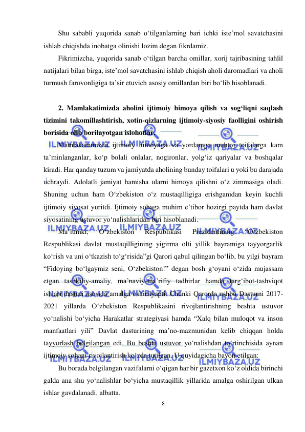  
8 
 
Shu sababli yuqorida sanab o‘tilganlarning bari ichki iste’mol savatchasini 
ishlab chiqishda inobatga olinishi lozim degan fikrdamiz. 
Fikrimizcha, yuqorida sanab o‘tilgan barcha omillar, xorij tajribasining tahlil 
natijalari bilan birga, iste’mol savatchasini ishlab chiqish aholi daromadlari va aholi 
turmush farovonligiga ta’sir etuvich asosiy omillardan biri bo‘lib hisoblanadi.  
 
2. Mamlakatimizda aholini ijtimoiy himoya qilish va sog‘liqni saqlash 
tizimini takomillashtirish, xotin-qizlarning ijtimoiy-siyosiy faolligini oshirish 
borisida olib borilayotgan islohotlar. 
Mamlakatnmizda ijtimoiy himoyaga va yordamga muhtoj toifalarga kam 
ta’minlanganlar, ko‘p bolali onlalar, nogironlar, yolg‘iz qariyalar va boshqalar 
kiradi. Har qanday tuzum va jamiyatda aholining bunday toifalari u yoki bu darajada 
uchraydi. Adolatli jamiyat hamisha ularni himoya qilishni o‘z zimmasiga oladi. 
Shuning uchun ham O‘zbekiston o‘z mustaqilligiga erishganidan keyin kuchli 
ijtimoiy siyosat yuritdi. Ijtimoiy sohaga muhim e’tibor hozirgi paytda ham davlat 
siyosatining ustuvor yo‘nalishlaridan biri hisoblanadi. 
Ma’lumki, 
O‘zbekiston 
Respublikasi 
Prezidentining 
“O‘zbekiston 
Respublikasi davlat mustaqilligining yigirma olti yillik bayramiga tayyorgarlik 
ko‘rish va uni o‘tkazish to‘g‘risida”gi Qarori qabul qilingan bo‘lib, bu yilgi bayram 
“Fidoying bo‘lgaymiz seni, O‘zbekiston!” degan bosh g‘oyani o‘zida mujassam 
etgan tashkiliy-amaliy, ma’naviy-ma’rifiy tadbirlar hamda targ‘ibot-tashviqot 
ishlari dasturi asosida amalga oshirilyapti. Chunki Qarorda ushbu Dasturni 2017-
2021 yillarda O‘zbekiston Respublikasini rivojlantirishning beshta ustuvor 
yo‘nalishi bo‘yicha Harakatlar strategiyasi hamda “Xalq bilan muloqot va inson 
manfaatlari yili” Davlat dasturining ma’no-mazmunidan kelib chiqqan holda 
tayyorlash belgilangan edi. Bu beshta ustuvor yo‘nalishdan to‘rtinchisida aynan 
ijtimoiy sohani rivojlantirish ko‘zda tutilgan. U quyidagicha bayon etilgan: 
Bu borada belgilangan vazifalarni o‘qigan har bir gazetxon ko‘z oldida birinchi 
galda ana shu yo‘nalishlar bo‘yicha mustaqillik yillarida amalga oshirilgan ulkan 
ishlar gavdalanadi, albatta. 
