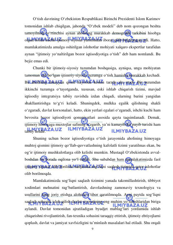  
9 
 
O‘tish davrining O‘zbekiston Respublikasi Birinchi Prezidenti Islom Karimov 
tomonidan ishlab chiqilgan, jahonda “O‘zbek modeli” deb nom qozongan beshta 
tamoyilning to‘rtinchisi aynan aholining murakkab demografik tarkibini hisobga 
olgan holda kuchli ijtimoiy siyosat yuritishdan iborat qilib belgilangan edi. Hatto, 
mamlakatimizda amalga oshirilgan islohotlar mohiyati xalqaro ekspertlar tarafidan 
aynan “ijtimoiy yo‘naltirilgan bozor iqtisodiyotiga o‘tish” deb ham nomlandi. Bu 
bejiz emas edi. 
Chunki bir ijtimoiy-siyosiy tuzumdan boshqasiga, ayniqsa, unga mohiyatan 
tamoman zid bo‘lgan ijtimoiy-siyosiy tuzumga o‘tish hamisha murakkab kechadi. 
Bu aholining muayyan qismi hayotida keskin tarzda aks etadi. Bir tuzumdan 
ikkinchi tuzumga o‘tayotganda, xususan, eski ishlab chiqarish tizimi, mavjud 
iqtisodiy integratsiya tabiiy ravishda izdan chiqadi, ularning barini yangidan 
shakllantirishga to‘g‘ri keladi. Shuningdek, mulkka egalik qilishning shakli 
o‘zgaradi, davlat korxonalari, hatto, ekin yerlari egalari o‘zgaradi, ishchi kuchi ham 
bevosita bozor iqtisodiyoti qonuniyatlari asosida qayta taqsimlanadi. Demak, 
ijtimoiy himoyaga muxtojlar safining o‘zgarib, ya’ni kamayib-ko‘payib turishi ham 
tabiiy holdir. 
Shuning uchun bozor iqtisodiyotiga o‘tish jarayonida aholining himoyaga 
muhtoj qismini ijtimoiy qo‘llab-quvvatlashning kafolatli tizimi yaratilmas ekan, bu 
og‘ir ijtimoiy mushkulotlarga olib kelishi mumkin. Mustaqil O‘zbekistonda avval-
boshdan bu borada oqilona yo‘l tutildi. Shu sababdan ham mamlakatimizda faol 
ijtimoiy siyosat olib borilishi natijasida sog‘liqni saqlash tizimida qator islohotlar 
olib borilmoqda. 
Mamlakatimizda sog‘liqni saqlash tizimini yanada takomillashtirish, tibbiyot 
xodimlari mehnatini rag‘batlantirish, davolashning zamonaviy texnologiya va 
usullarini keng joriy etishga alohida e’tibor qaratilmoqda. Ayni paytda sog‘liqni 
saqlash sohasini isloh qilish davlat siyosatining eng muhim yo‘nalishlaridan biriga 
aylandi. Davlat tomonidan ajratiladigan byudjet mablag‘lari yordamida ishlab 
chiqarishni rivojlantirish, fan-texnika sohasini taraqqiy ettirish, ijtimoiy ehtiyojlarni 
qoplash, davlat va jamiyat xavfsizligini ta’minlash masalalari hal etiladi. Shu orqali 
