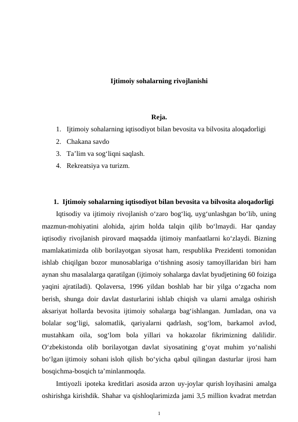 Ijtimoiy sohalarning rivojlanishi
Reja. 
1. Ijtimoiy sohalarning iqtisodiyot bilan bevosita va bilvosita aloqadorligi 
2. Chakana savdo 
3. Ta’lim va sog‘liqni saqlash.
4. Rekreatsiya va turizm.
1. Ijtimoiy sohalarning iqtisodiyot bilan bevosita va bilvosita aloqadorligi
Iqtisodiy va ijtimoiy rivojlanish o‘zaro bog‘liq, uyg‘unlashgan bo‘lib, uning
mazmun-mohiyatini  alohida,  ajrim  holda  talqin  qilib  bo‘lmaydi.  Har  qanday
iqtisodiy rivojlanish pirovard maqsadda ijtimoiy manfaatlarni ko‘zlaydi. Bizning
mamlakatimizda olib borilayotgan siyosat ham, respublika Prezidenti tomonidan
ishlab chiqilgan bozor munosablariga o‘tishning asosiy tamoyillaridan biri ham
aynan shu masalalarga qaratilgan (ijtimoiy sohalarga davlat byudjetining 60 foiziga
yaqini ajratiladi). Qolaversa, 1996 yildan boshlab har bir yilga o‘zgacha nom
berish, shunga doir davlat dasturlarini ishlab chiqish va ularni amalga oshirish
aksariyat hollarda bevosita ijtimoiy sohalarga bag‘ishlangan. Jumladan, ona va
bolalar  sog‘ligi,  salomatlik,  qariyalarni  qadrlash,  sog‘lom,  barkamol  avlod,
mustahkam  oila,  sog‘lom  bola  yillari  va  hokazolar  fikrimizning  dalilidir.
O‘zbekistonda  olib  borilayotgan  davlat  siyosatining  g‘oyat  muhim  yo‘nalishi
bo‘lgan ijtimoiy sohani isloh qilish bo‘yicha qabul qilingan dasturlar ijrosi ham
bosqichma-bosqich ta’minlanmoqda. 
Imtiyozli ipoteka kreditlari asosida arzon uy-joylar qurish loyihasini amalga
oshirishga kirishdik. Shahar va qishloqlarimizda jami 3,5 million kvadrat metrdan
1
