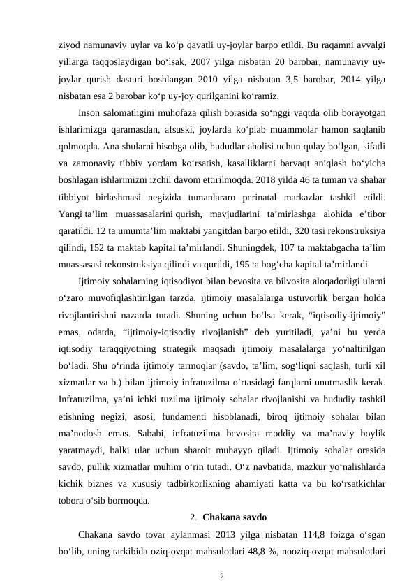 ziyod namunaviy uylar va ko‘p qavatli uy-joylar barpo etildi. Bu raqamni avvalgi
yillarga taqqoslaydigan bo‘lsak, 2007 yilga nisbatan 20 barobar, namunaviy uy-
joylar  qurish dasturi  boshlangan  2010 yilga nisbatan  3,5 barobar, 2014 yilga
nisbatan esa 2 barobar ko‘p uy-joy qurilganini ko‘ramiz.
Inson salomatligini muhofaza qilish borasida so‘nggi vaqtda olib borayotgan
ishlarimizga qaramasdan, afsuski, joylarda ko‘plab muammolar hamon saqlanib
qolmoqda. Ana shularni hisobga olib, hududlar aholisi uchun qulay bo‘lgan, sifatli
va zamonaviy tibbiy yordam ko‘rsatish, kasalliklarni barvaqt aniqlash bo‘yicha
boshlagan ishlarimizni izchil davom ettirilmoqda. 2018 yilda 46 ta tuman va shahar
tibbiyot  birlashmasi  negizida  tumanlararo  perinatal  markazlar  tashkil  etildi.
Yangi ta’lim muassasalarini qurish,  mavjudlarini  ta’mirlashga  alohida  e’tibor
qaratildi. 12 ta umumta’lim maktabi yangitdan barpo etildi, 320 tasi rekonstruksiya
qilindi, 152 ta maktab kapital ta’mirlandi. Shuningdek, 107 ta maktabgacha ta’lim
muassasasi rekonstruksiya qilindi va qurildi, 195 ta bog‘cha kapital ta’mirlandi
Ijtimoiy sohalarning iqtisodiyot bilan bevosita va bilvosita aloqadorligi ularni
o‘zaro muvofiqlashtirilgan tarzda, ijtimoiy masalalarga ustuvorlik bergan holda
rivojlantirishni nazarda tutadi. Shuning uchun bo‘lsa kerak, “iqtisodiy-ijtimoiy”
emas,  odatda,  “ijtimoiy-iqtisodiy  rivojlanish”  deb  yuritiladi,  ya’ni  bu  yerda
iqtisodiy  taraqqiyotning  strategik  maqsadi  ijtimoiy  masalalarga  yo‘naltirilgan
bo‘ladi. Shu o‘rinda ijtimoiy tarmoqlar (savdo, ta’lim, sog‘liqni saqlash, turli xil
xizmatlar va b.) bilan ijtimoiy infratuzilma o‘rtasidagi farqlarni unutmaslik kerak.
Infratuzilma, ya’ni ichki tuzilma ijtimoiy sohalar rivojlanishi va hududiy tashkil
etishning  negizi,  asosi,  fundamenti  hisoblanadi,  biroq  ijtimoiy  sohalar  bilan
ma’nodosh  emas.  Sababi,  infratuzilma  bevosita  moddiy  va  ma’naviy  boylik
yaratmaydi, balki ular uchun sharoit muhayyo qiladi. Ijtimoiy sohalar orasida
savdo, pullik xizmatlar muhim o‘rin tutadi. O‘z navbatida, mazkur yo‘nalishlarda
kichik biznes va xususiy tadbirkorlikning ahamiyati katta va bu ko‘rsatkichlar
tobora o‘sib bormoqda. 
2. Chakana savdo
Chakana savdo tovar aylanmasi 2013 yilga nisbatan 114,8 foizga o‘sgan
bo‘lib, uning tarkibida oziq-ovqat mahsulotlari 48,8 %, nooziq-ovqat mahsulotlari
2
