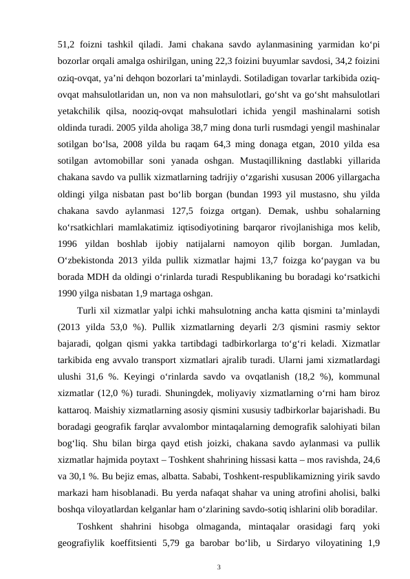 51,2 foizni  tashkil  qiladi. Jami  chakana  savdo  aylanmasining  yarmidan ko‘pi
bozorlar orqali amalga oshirilgan, uning 22,3 foizini buyumlar savdosi, 34,2 foizini
oziq-ovqat, ya’ni dehqon bozorlari ta’minlaydi. Sotiladigan tovarlar tarkibida oziq-
ovqat mahsulotlaridan un, non va non mahsulotlari, go‘sht va go‘sht mahsulotlari
yetakchilik  qilsa,  nooziq-ovqat  mahsulotlari  ichida  yengil  mashinalarni  sotish
oldinda turadi. 2005 yilda aholiga 38,7 ming dona turli rusmdagi yengil mashinalar
sotilgan bo‘lsa, 2008 yilda bu raqam 64,3 ming donaga etgan, 2010 yilda esa
sotilgan  avtomobillar  soni  yanada  oshgan.  Mustaqillikning  dastlabki  yillarida
chakana savdo va pullik xizmatlarning tadrijiy o‘zgarishi xususan 2006 yillargacha
oldingi yilga nisbatan past bo‘lib borgan (bundan 1993 yil mustasno, shu yilda
chakana  savdo  aylanmasi  127,5  foizga  ortgan).  Demak,  ushbu  sohalarning
ko‘rsatkichlari mamlakatimiz iqtisodiyotining barqaror rivojlanishiga mos kelib,
1996  yildan  boshlab  ijobiy  natijalarni  namoyon  qilib  borgan.  Jumladan,
O‘zbekistonda 2013 yilda pullik xizmatlar hajmi 13,7 foizga ko‘paygan va bu
borada MDH da oldingi o‘rinlarda turadi Respublikaning bu boradagi ko‘rsatkichi
1990 yilga nisbatan 1,9 martaga oshgan.
Turli xil xizmatlar yalpi ichki mahsulotning ancha katta qismini ta’minlaydi
(2013  yilda  53,0  %).  Pullik  xizmatlarning  deyarli  2/3  qismini  rasmiy  sektor
bajaradi, qolgan qismi yakka tartibdagi tadbirkorlarga to‘g‘ri keladi. Xizmatlar
tarkibida eng avvalo transport xizmatlari ajralib turadi. Ularni jami xizmatlardagi
ulushi 31,6 %. Keyingi o‘rinlarda savdo va ovqatlanish (18,2 %), kommunal
xizmatlar (12,0 %) turadi. Shuningdek, moliyaviy xizmatlarning o‘rni ham biroz
kattaroq. Maishiy xizmatlarning asosiy qismini xususiy tadbirkorlar bajarishadi. Bu
boradagi geografik farqlar avvalombor mintaqalarning demografik salohiyati bilan
bog‘liq. Shu bilan birga qayd etish joizki, chakana savdo aylanmasi va pullik
xizmatlar hajmida poytaxt – Toshkent shahrining hissasi katta – mos ravishda, 24,6
va 30,1 %. Bu bejiz emas, albatta. Sababi, Toshkent-respublikamizning yirik savdo
markazi ham hisoblanadi. Bu yerda nafaqat shahar va uning atrofini aholisi, balki
boshqa viloyatlardan kelganlar ham o‘zlarining savdo-sotiq ishlarini olib boradilar. 
Toshkent  shahrini  hisobga  olmaganda,  mintaqalar  orasidagi  farq  yoki
geografiylik  koeffitsienti  5,79  ga  barobar  bo‘lib,  u  Sirdaryo  viloyatining  1,9
3
