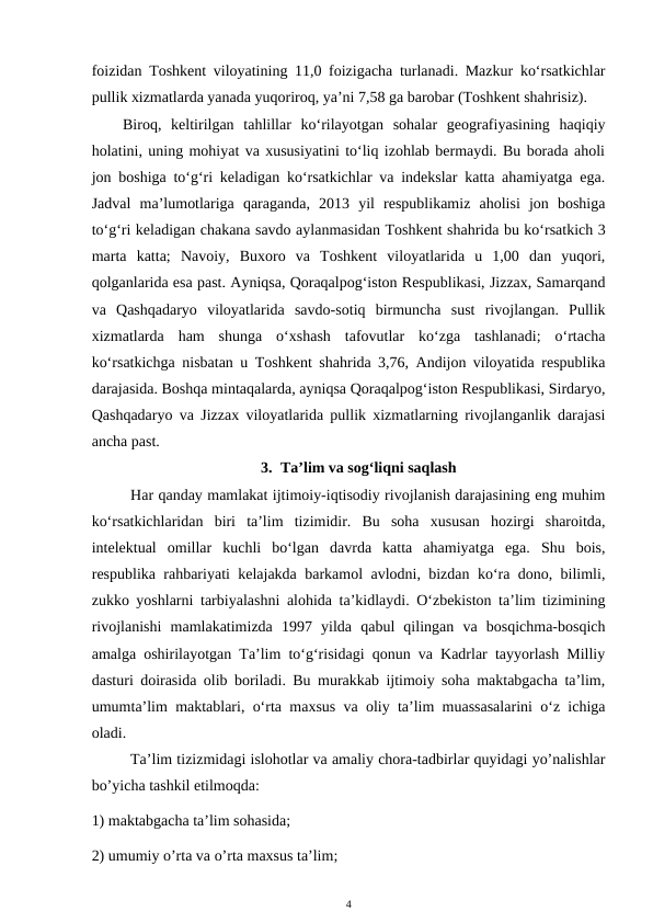 foizidan Toshkent viloyatining 11,0 foizigacha turlanadi. Mazkur ko‘rsatkichlar
pullik xizmatlarda yanada yuqoriroq, ya’ni 7,58 ga barobar (Toshkent shahrisiz). 
Biroq,  keltirilgan  tahlillar  ko‘rilayotgan  sohalar  geografiyasining  haqiqiy
holatini, uning mohiyat va xususiyatini to‘liq izohlab bermaydi. Bu borada aholi
jon boshiga to‘g‘ri keladigan ko‘rsatkichlar va indekslar katta ahamiyatga ega.
Jadval  ma’lumotlariga  qaraganda,  2013  yil  respublikamiz  aholisi  jon  boshiga
to‘g‘ri keladigan chakana savdo aylanmasidan Toshkent shahrida bu ko‘rsatkich 3
marta  katta;  Navoiy,  Buxoro  va  Toshkent  viloyatlarida  u  1,00  dan  yuqori,
qolganlarida esa past. Ayniqsa, Qoraqalpog‘iston Respublikasi, Jizzax, Samarqand
va  Qashqadaryo  viloyatlarida  savdo-sotiq  birmuncha  sust  rivojlangan.  Pullik
xizmatlarda  ham  shunga  o‘xshash  tafovutlar  ko‘zga  tashlanadi;  o‘rtacha
ko‘rsatkichga nisbatan u Toshkent shahrida 3,76, Andijon viloyatida respublika
darajasida. Boshqa mintaqalarda, ayniqsa Qoraqalpog‘iston Respublikasi, Sirdaryo,
Qashqadaryo va Jizzax viloyatlarida pullik xizmatlarning rivojlanganlik darajasi
ancha past.
3. Ta’lim va sog‘liqni saqlash
Har qanday mamlakat ijtimoiy-iqtisodiy rivojlanish darajasining eng muhim
ko‘rsatkichlaridan  biri  ta’lim  tizimidir.  Bu  soha  xususan  hozirgi  sharoitda,
intelektual  omillar  kuchli  bo‘lgan  davrda  katta  ahamiyatga  ega.  Shu  bois,
respublika rahbariyati kelajakda barkamol avlodni, bizdan ko‘ra dono, bilimli,
zukko yoshlarni tarbiyalashni alohida ta’kidlaydi. O‘zbekiston ta’lim tizimining
rivojlanishi  mamlakatimizda  1997  yilda  qabul  qilingan  va  bosqichma-bosqich
amalga oshirilayotgan Ta’lim to‘g‘risidagi qonun va Kadrlar tayyorlash Milliy
dasturi doirasida olib boriladi. Bu murakkab ijtimoiy soha maktabgacha ta’lim,
umumta’lim maktablari, o‘rta maxsus va oliy ta’lim muassasalarini o‘z ichiga
oladi. 
Та’lim tizizmidagi islohotlar va amaliy chora-tadbirlar quyidagi yo’nalishlar
bo’yicha tashkil etilmoqda:
1) maktabgacha ta’lim sohasida;
2) umumiy o’rta va o’rta maxsus ta’lim;
4

