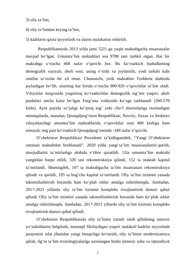 3) oliy ta’lim;
4) oliy ta’limdan keying ta’lim;
5) kadrlarni qayta tayyorlash va ularni malakasini oshirish.
 Respublikamizda 2013 yilda jami 5221 ga yaqin maktabgacha muassasalar
mavjud bo‘lgan. Umumta’lim maktablari esa 9780 tani tashkil etgan. Har bir
maktabga  o‘rtacha  468  nafar  o‘quvchi  bor.  Bu  ko‘rsatkich  hududlarning
demografik vaziyati, aholi soni, uning o‘sishi va joylanishi, yosh tarkibi kabi
omillar  ta’sirida  bir  xil  emas.  Chunonchi,  yirik  maktablar  Toshkent  shahrida
joylashgan bo‘lib, ularning har birida o‘rtacha 900-920 o‘quvchilar ta’lim oladi.
Viloyatlar miqyosida yuqoriroq ko‘rsatkichlar demografik sig‘imi yuqori, aholi
punktlari  ancha  katta  bo‘lgan  Farg‘ona  vodiysida  ko‘zga  tashlanadi  (560-570
kishi). Ayni paytda xo‘jaligi ko‘proq tog‘ yoki cho‘l sharoitlariga moslashgan
mintaqalarda, masalan, Qoraqalpog‘iston Respublikasi, Navoiy, Jizzax va Sirdaryo
viloyatlaridagi  umumta’lim  maktablarida  o‘quvchilar  soni  400  kishiga  ham
etmaydi; eng past ko‘rsatkich Qoraqalpog‘istonda -349 nafar o‘quvchi. 
O‘zbekiston Respublikasi Prezidenti ta’kidlaganidek, “Yangi O‘zbekiston
ostonasi maktabdan boshlanadi”. 2020 yilda yangi ta’lim muassasalarini qurish,
mavjudlarini  ta’mirlashga  alohida  e’tibor  qaratildi.  12ta  umumta’lim  maktabi
yangitdan barpo etildi, 320 tasi  rekonstruksiya qilindi, 152 ta maktab kapital
ta’mirlandi. Shuningdek, 107 ta maktabgacha ta’lim muassasasi rekonstruksiya
qilindi va qurildi, 195 ta bog‘cha kapital ta’mirlandi. Oliy ta’lim tizimini yanada
takomillashtirish  borasida  ham  ko‘plab  ishlar  amalga  oshirilmoqda.  Jumladan,
2017-2021  yillarda  oliy  ta’lim  tizimini  kompleks  rivojlantirish  dasturi  qabul
qilindi. Oliy ta’lim tizimini yanada takomillashtirish borasida ham ko‘plab ishlar
amalga oshirilmoqda. Jumladan, 2017-2021 yillarda oliy ta’lim tizimini kompleks
rivojlantirish dasturi qabul qilindi. 
O‘zbekiston Respublikasida oliy ta’limni tizimli isloh qilishning ustuvor
yo‘nalishlarini belgilash, mustaqil fikrlaydigan yuqori malakali kadrlar tayyorlash
jarayonini sifat jihatidan yangi bosqichga ko‘tarish, oliy ta’limni modernizatsiya
qilish, ilg‘or ta’lim texnologiyalariga asoslangan holda ijtimoiy soha va iqtisodiyot
5
