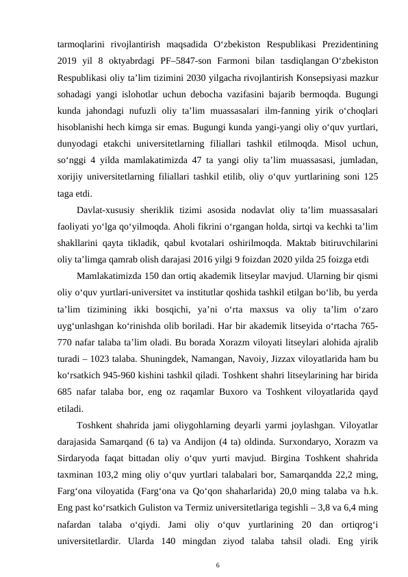 tarmoqlarini  rivojlantirish  maqsadida  O‘zbekiston  Respublikasi  Prezidentining
2019  yil  8  oktyabrdagi  PF–5847-son  Farmoni  bilan  tasdiqlangan O‘zbekiston
Respublikasi oliy ta’lim tizimini 2030 yilgacha rivojlantirish Konsepsiyasi mazkur
sohadagi yangi islohotlar uchun debocha vazifasini bajarib bermoqda. Bugungi
kunda  jahondagi  nufuzli  oliy  ta’lim  muassasalari  ilm-fanning  yirik  o‘choqlari
hisoblanishi hech kimga sir emas. Bugungi kunda yangi-yangi oliy o‘quv yurtlari,
dunyodagi  etakchi  universitetlarning  filiallari  tashkil  etilmoqda.  Misol  uchun,
so‘nggi 4 yilda mamlakatimizda 47 ta yangi oliy ta’lim muassasasi, jumladan,
xorijiy universitetlarning filiallari tashkil etilib, oliy o‘quv yurtlarining soni 125
taga etdi.
Davlat-xususiy  sheriklik  tizimi  asosida  nodavlat  oliy  ta’lim  muassasalari
faoliyati yo‘lga qo‘yilmoqda. Aholi fikrini o‘rgangan holda, sirtqi va kechki ta’lim
shakllarini qayta tikladik, qabul kvotalari oshirilmoqda. Maktab bitiruvchilarini
oliy ta’limga qamrab olish darajasi 2016 yilgi 9 foizdan 2020 yilda 25 foizga etdi
Mamlakatimizda 150 dan ortiq akademik litseylar mavjud. Ularning bir qismi
oliy o‘quv yurtlari-universitet va institutlar qoshida tashkil etilgan bo‘lib, bu yerda
ta’lim  tizimining  ikki  bosqichi,  ya’ni  o‘rta  maxsus  va  oliy  ta’lim  o‘zaro
uyg‘unlashgan ko‘rinishda olib boriladi. Har bir akademik litseyida o‘rtacha 765-
770 nafar talaba ta’lim oladi. Bu borada Xorazm viloyati litseylari alohida ajralib
turadi – 1023 talaba. Shuningdek, Namangan, Navoiy, Jizzax viloyatlarida ham bu
ko‘rsatkich 945-960 kishini tashkil qiladi. Toshkent shahri litseylarining har birida
685 nafar talaba bor, eng oz raqamlar Buxoro va Toshkent viloyatlarida qayd
etiladi.
Toshkent shahrida jami oliygohlarning deyarli yarmi joylashgan. Viloyatlar
darajasida Samarqand (6 ta) va Andijon (4 ta) oldinda. Surxondaryo, Xorazm va
Sirdaryoda faqat bittadan oliy o‘quv yurti mavjud. Birgina Toshkent shahrida
taxminan 103,2 ming oliy o‘quv yurtlari talabalari bor, Samarqandda 22,2 ming,
Farg‘ona viloyatida (Farg‘ona va Qo‘qon shaharlarida) 20,0 ming talaba va h.k.
Eng past ko‘rsatkich Guliston va Termiz universitetlariga tegishli – 3,8 va 6,4 ming
nafardan  talaba  o‘qiydi.  Jami  oliy  o‘quv  yurtlarining  20  dan  ortiqrog‘i
universitetlardir.  Ularda  140  mingdan  ziyod  talaba  tahsil  oladi.  Eng  yirik
6
