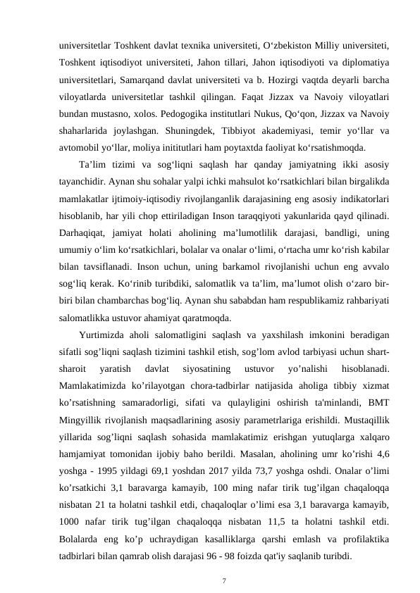 universitetlar Toshkent davlat texnika universiteti, O‘zbekiston Milliy universiteti,
Toshkent iqtisodiyot universiteti, Jahon tillari, Jahon iqtisodiyoti va diplomatiya
universitetlari, Samarqand davlat universiteti va b. Hozirgi vaqtda deyarli barcha
viloyatlarda  universitetlar  tashkil  qilingan.  Faqat  Jizzax  va  Navoiy  viloyatlari
bundan mustasno, xolos. Pedogogika institutlari Nukus, Qo‘qon, Jizzax va Navoiy
shaharlarida  joylashgan.  Shuningdek,  Tibbiyot  akademiyasi,  temir  yo‘llar  va
avtomobil yo‘llar, moliya inititutlari ham poytaxtda faoliyat ko‘rsatishmoqda. 
Ta’lim  tizimi  va  sog‘liqni  saqlash  har  qanday  jamiyatning  ikki  asosiy
tayanchidir. Aynan shu sohalar yalpi ichki mahsulot ko‘rsatkichlari bilan birgalikda
mamlakatlar ijtimoiy-iqtisodiy rivojlanganlik darajasining eng asosiy indikatorlari
hisoblanib, har yili chop ettiriladigan Inson taraqqiyoti yakunlarida qayd qilinadi.
Darhaqiqat,  jamiyat  holati  aholining  ma’lumotlilik  darajasi,  bandligi,  uning
umumiy o‘lim ko‘rsatkichlari, bolalar va onalar o‘limi, o‘rtacha umr ko‘rish kabilar
bilan tavsiflanadi. Inson uchun, uning barkamol rivojlanishi uchun eng avvalo
sog‘liq kerak. Ko‘rinib turibdiki, salomatlik va ta’lim, ma’lumot olish o‘zaro bir-
biri bilan chambarchas bog‘liq. Aynan shu sababdan ham respublikamiz rahbariyati
salomatlikka ustuvor ahamiyat qaratmoqda.
Yurtimizda  aholi  salomatligini  saqlash  va  yaxshilash  imkonini  beradigan
sifatli sog’liqni saqlash tizimini tashkil etish, sog’lom avlod tarbiyasi uchun shart-
sharoit  yaratish  davlat  siyosatining  ustuvor  yo’nalishi
 hisoblanadi.
Mamlakatimizda  ko’rilayotgan  chora-tadbirlar  natijasida  aholiga  tibbiy  xizmat
ko’rsatishning  samaradorligi,  sifati  va  qulayligini  oshirish  ta'minlandi,  BMT
Mingyillik rivojlanish maqsadlarining asosiy parametrlariga erishildi. Mustaqillik
yillarida sog’liqni  saqlash  sohasida  mamlakatimiz  erishgan  yutuqlarga  xalqaro
hamjamiyat tomonidan ijobiy baho berildi. Masalan, aholining umr ko’rishi 4,6
yoshga - 1995 yildagi 69,1 yoshdan 2017 yilda 73,7 yoshga oshdi. Onalar o’limi
ko’rsatkichi 3,1 baravarga kamayib, 100 ming nafar tirik tug’ilgan chaqaloqqa
nisbatan 21 ta holatni tashkil etdi, chaqaloqlar o’limi esa 3,1 baravarga kamayib,
1000  nafar  tirik  tug’ilgan  chaqaloqqa  nisbatan  11,5  ta  holatni  tashkil  etdi.
Bolalarda  eng  ko’p  uchraydigan  kasalliklarga  qarshi  emlash  va  profilaktika
tadbirlari bilan qamrab olish darajasi 96 - 98 foizda qat'iy saqlanib turibdi.
7
