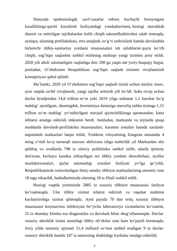 Dunyoda  epidemiologik  xavf-xatarlar  tobora  kuchayib  borayotgani
kasalliklarga qarshi  kurashish  faoliyatidagi  yondashuvlarni, hozirgi  murakkab
sharoit va orttirilgan tajribalardan kelib chiqib takomillashtirishni talab etmoqda,
ayniqsa, ularning profilaktikasi, erta aniqlash, to‘g‘ri tashxislash hamda davolashda
birlamchi  tibbiy-sanitariya  yordami  muassasalari  ish  uslublarini qayta  ko‘rib
chiqib, sog‘liqni saqlashni tashkil etishning mutlaqo yangi tizimini joriy etildi.
2020 yili aholi salomatligini saqlashga doir 200 ga yaqin me’yoriy-huquqiy hujjat,
jumladan,  O‘zbekiston  Respublikasi  sog‘liqni  saqlash  tizimini  rivojlantirish
konsepsiyasi qabul qilindi.
Ma’lumki, 2020 yil O‘zbekiston sog‘liqni saqlash tizimi uchun mislsiz sinov,
ayni vaqtda izchil rivojlanish, yangi tajriba orttirish yili bo‘ldi. Soha rivoji uchun
davlat byudjetidan 14,8 trillion so‘m yoki 2019 yilga nisbatan 1,2 barobar ko‘p
mablag‘ ajratilgani, shuningdek, Investitsiya dasturiga muvofiq ushbu tizimga 1,15
trillion so‘m mablag‘ yo‘naltirilgani mavjud qiyinchiliklarga qaramasdan, katta
ishlarni amalga oshirish imkonini berdi. Jumladan, markazda va joylarda qisqa
muddatda davolash-profilaktika muassasalari, karantin zonalari hamda saralash-
taqsimlash markazlari barpo etildi, Toshkent viloyatining Zangiota tumanida 4
ming o‘rinli ko‘p tarmoqli maxsus shifoxona ishga tushirildi. yil Markazdan olis
qishloq  va  ovullarda  798  ta  oilaviy  poliklinika  tashkil  etilib,  ularda  ijtimoiy
dorixona, kechayu kunduz ishlaydigan tez tibbiy yordam shoxobchasi,  ayollar
maslahatxonalari,  qizlar  salomatligi  xonalari  faoliyati  yo‘lga  qo‘yildi.
Respublikamizda ixtisoslashgan ilmiy-amaliy tibbiyot markazlarining umumiy soni
18 taga etkazildi, hududlarimizda ularning 18 ta filiali tashkil etildi.
Hozirgi  vaqtda  yurtimizda  5805  ta  xususiy  tibbiyot  muassasasi  faoliyat
ko‘rsatmoqda.  Ular  tibbiy  xizmat  sifatini  oshirish  va  raqobat  muhitini
kuchaytirishga  xizmat  qilmoqda.  Ayni  paytda  70  dan  ortiq  xususiy  tibbiyot
muassasasi koronavirus infeksiyasi bo‘yicha laboratoriya xizmatlarini ko‘rsatish,
25 ta shunday klinika esa diagnostika va davolash bilan shug‘ullanmoqda. Davlat-
xususiy sheriklik tizimi asosidagi tibbiy ob’ektlar soni ham ko‘payib bormoqda.
Joriy yilda umumiy qiymati 51,4 milliard so‘mni tashkil etadigan 9 ta davlat-
xususiy sheriklik hamda 187 ta autsorsing shaklidagi loyihalar amalga oshirildi.
8
