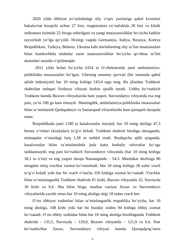 2020  yilda  tibbiyot  yo‘nalishidagi  oliy  o‘quv  yurtlariga  qabul  kvotalari
bakalavriat bosqichi uchun 27 foiz, magistratura yo‘nalishida 28 foiz va klinik
ordinatura tizimida 22 foizga oshirilgani va yangi mutaxassisliklar bo‘yicha kadrlar
tayyorlash yo‘lga qo‘yildi.  Hozirgi vaqtda Germaniya, Italiya, Rossiya, Koreya
Respublikasi, Turkiya, Belarus, Ukraina kabi davlatlarning oliy ta’lim muassasalari
bilan  hamkorlikda  talabalar  zarur  mutaxassisliklar  bo‘yicha  qo‘shma  ta’lim
dasturlari asosida o‘qitilmoqda.
 2012  yilda holati  bo‘yicha  6354  ta  O‘zbekistonda  jami  ambulatoriya-
poliklinika muassasalari bo‘lgan. Ularning umumiy quvvati (bir smenada qabul
qilish imkoniyati) har 10 ming kishiga 143,4 taga teng. Bu jihatdan Toshkent
shahridan  tashqari  Sirdaryo  viloyati  keskin  ajralib  turadi.  Ushbu  ko‘rsatkich
Toshkent hamda Buxoro viloyatlarida ham yuqori, Surxondaryo viloyatida esa eng
past, ya’ni 100 ga ham etmaydi. Shuningdek, ambulatoriya-poliklinika muasssalari
bilan ta’minlanish Qashqadaryo va Samarqand viloyatlarida ham qoniqarli darajada
emas.
Respublikada jami 1180 ta kasalxonalar mavjud; har 10 ming aholiga 47,3
bemor o‘rinlari (koykalari) to‘g‘ri keladi. Toshkent shahrini hisobga olmaganda,
mintaqalar  o‘rtasidagi  farq  1,58  ni  tashkil  etadi.  Boshqacha  qilib  aytganda,
kasalxonalar  bilan  ta’minlanishda  juda  katta  hududiy  tafovutlar  ko‘zga
tashlanmaydi; eng past ko‘rsatkich Surxondaryo viloyatida (har 10 ming kishiga
36,1 ta o‘rin) va eng yuqori daraja Namanganda – 54,3. Mamlakat aholisiga 80
mingdan ortiq vrachlar xizmat ko‘rsatishadi. Har 10 ming kishiga 28 nafar vrach
to‘g‘ri keladi yoki har bir vrach o‘rtacha 350 kishiga xizmat ko‘rsatadi. Vrachlar
bilan ta’minlanganlik Toshkent shahrida 81 kishi, Buxoro viloyatida 32, Navoiyda
30  kishi  va  h.k.  Shu  bilan  birga,  mazkur  vaziyat  Jizzax  va  Surxondaryo
viloyatlarida yaxshi emas-har 10 ming aholiga atigi 18 tadan vrach bor. 
O‘rta tibbiyot xodimlari bilan ta’minlanganlik respublika bo‘yicha, har 10
ming aholiga, 108 kishi yoki har bir bunday xodim 94 kishiga tibbiy xizmat
ko‘rsatadi. O‘rta tibbiy xodimlar bilan har 10 ming aholiga hisoblaganda Toshkent
shahrida - 135,5, Navoiyda – 129,0, Buxoro viloyatida – 121,9 va h.k. Past
ko‘rsatkichlar  Jizzax,  Surxondaryo  viloyati  hamda  Qoraqalpog‘iston
9
