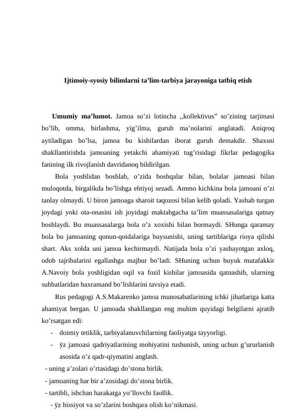 Ijtimoiy-syosiy bilimlarni ta’lim-tarbiya jarayoniga tatbiq etish
   Umumiy ma’lumot.  Jamoa so’zi lotincha ,,kollektivus” so’zining tarjimasi
bo’lib,  omma,  birlashma,  yig’ilma,  guruh  ma’nolarini  anglatadi.  Aniqroq
aytiladigan  bo’lsa,  jamoa  bu  kishilardan  iborat  guruh  demakdir.  Shaxsni
shakllantirishda  jamoaning  yetakchi  ahamiyati  tug’risidagi  fikrlar  pedagogika
fanining ilk rivojlanish davridanoq bildirilgan.
Bola  yoshlidan  boshlab,  o’zida  boshqalar  bilan,  bolalar  jamoasi  bilan
muloqotda, birgalikda bo’lishga ehtiyoj sezadi. Ammo kichkina bola jamoani o’zi
tanlay olmaydi. U biron jamoaga sharoit taqozosi bilan kelib qoladi. Yashab turgan
joydagi yoki ota-onasini ish joyidagi maktabgacha ta’lim muassasalariga qatnay
boshlaydi. Bu muassasalarga bola o’z xoxishi bilan bormaydi. SHunga qaramay
bola bu jamoaning qonun-qoidalariga buysunishi, uning tartiblariga rioya qilishi
shart. Aks xolda uni jamoa kechirmaydi. Natijada bola o’zi yashayotgan axloq,
odob tajribalarini egallashga majbur bo’ladi. SHuning uchun buyuk mutafakkir
A.Navoiy bola yoshligidan oqil va fozil kishilar jamoasida qatnashib, ularning
suhbatlaridan baxramand bo’lishlarini tavsiya etadi.
Rus pedagogi A.S.Makarenko jamoa munosabatlarining ichki jihatlariga katta
ahamiyat bergan. U jamoada shakllangan eng muhim quyidagi belgilarni ajratib
ko’rsatgan edi:
-
doimiy tetiklik, tarbiyalanuvchilarning faoliyatga tayyorligi.
-
ӱz jamoasi qadriyatlarining mohiyatini tushunish, uning uchun g’ururlanish
asosida o’z qadr-qiymatini anglash.
  - uning a’zolari o’rtasidagi do’stona birlik.
  - jamoaning har bir a’zosidagi do’stona birlik.
  - tartibli, ishchan harakatga yo’llovchi faollik.
- ӱz hissiyot va so’zlarini boshqara olish ko’nikmasi.
