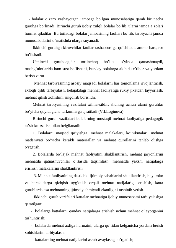   - bolalar o’zaro yashayotgan jamoaga bo’lgan munosabatiga qarab bir necha
guruhga bo’linadi. Birinchi guruh ijobiy xulqli bolalar bo’lib, ularni jamoa a’zolari
hurmat qiladilar. Bu toifadagi bolalar jamoasining faollari bo’lib, tarbiyachi jamoa
munosabatlarini o’rnatishda ularga suyanadi.
Ikkinchi guruhga kiruvchilar faollar tashabbusiga qo’shiladi, ammo barqaror
bo’lishadi.
Uchinchi  guruhdagilar  tortinchoq  bo’lib,  o’yinda  qatnashmaydi,
mashg’ulotlarida ham sust bo’lishadi, bunday bolalarga alohida e’tibor va yordam
berish zarur.
 Mehnat tarbiyasining asosiy maqsadi bolalarni har tomonlama rivojlantirish,
axloqli qilib tarbiyalash, kelajakdagi mehnat faoliyatiga ruxiy jixatdan tayyorlash,
mehnat qilish xohishini singdirib borishdir.
Mehnat tarbiyasining vazifalari xilma-xildir, shuning uchun ularni guruhlar
bo’yicha quyidagicha turkumlarga ajratiladi (V.I.Loginova):
Birinchi guruh vazifalari bolalarning mustaqil mehnat faoliyatiga pedagogik
ta’sir ko’rsatish bilan belgilanadi:
1.  Bolalarni  maqsad  qo’yishga,  mehnat  malakalari,  ko’nikmalari,  mehnat
madaniyati  bo’yicha  kerakli  materiallar  va  mehnat  qurollarini  tanlab  olishga
o’rgatish.
2. Bolalarda bo’lajak mehnat faoliyatini shakllantirish, mehnat jaryonlarini
mehnatda  qatnashuvchilar  o’rtasida  taqsimlash,  mehnatda  yaxshi  natijalarga
erishish malakalarini shakllantirish.
 3. Mehnat faoliyatining dastlabki ijtimoiy sabablarini shakllantirish, buyumlar
va  harakatlarga  qiziqish  uyg’otish  orqali  mehnat  natijalariga  erishish,  katta
guruhlarda esa mehnatning ijtimoiy ahmiyatli ekanligini tushinib yetish.
 Ikkinchi guruh vazifalari kattalar mehnatiga ijobiy munosabatni tarbiyalashga
qaratilgan:
- bolalarga kattalarni qanday natijalarga erishish uchun mehnat qilayotganini
tushuntirish;
- bolalarda mehnat axliga hurmatni, ularga qo’lidan kelganicha yordam berish
xohishlarini tarbiyalash;
- kattalarning mehnat natijalarini asrab-avaylashga o’rgatish;
