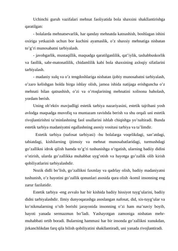 Uchinchi guruh vazifalari mehnat faoliyatida bola shaxsini shakllantirishga
qaratilgan: 
- bolalarda mehnatsevarlik, har qanday mehnatda katnashish, boshlagan ishini
oxiriga yetkazish uchun bor kuchini ayamaslik, o’z shaxsiy mehnatiga nisbatan
to’g’ri munosabatni tarbiyalash.
- javobgarlik, mustaqillik, maqsadga qaratilganlilik, qat’iylik, tashabbuskorlik
va faollik, sabr-matonatlilik, chidamlilik kabi bola shaxsining axloqiy sifatlarini
tarbiyalash.
- madaniy xulq va o’z tengdoshlariga nisbatan ijobiy munosabatni tarbiyalash,
o’zaro kelishgan holda birga ishlay olish, jamoa ishida natijaga erishguncha o’z
mehnati  bilan  qatnashish,  o’zi  va  o’rtoqlarining  mehnatini  xolisona  baholash,
yordam berish.
Uning ob’ektiv mavjudligi estetik tarbiya nazariyasini, estetik tajribani yosh
avlodga maqsadga muvofiq va muntazam ravishda berish va shu orqali uni estetik
rivojlantirishni ta’minlashning faol usullarini ishlab chiqishga yo’naltiradi. Bunda
estetik tarbiya madaniyatni egallashning asosiy vositasi tarbiya va ta’limdir.
 Estetik  tarbiya  (nafosat  tarbiyasi)  -bu  bolalarga  voqelikdagi,  san’atdagi,
tabiatdagi,  kishilarning  ijtimoiy  va  mehnat  munosabatlaridagi,  turmushdagi
go’zallikni idrok qilish hamda to’g’ri tushunishga o’rgatish, ularning badiiy didini
o’stirish, ularda go’zallikka muhabbat uyg’otish va hayotga go’zallik olib kirish
qobiliyatlarini tarbiyalashdir.
Nozik didli bo’lish, go’zallikni faxmlay va qadrlay olish, badiiy madaniyatni
tushunish, o’z hayotini go’zallik qonunlari asosida qura olish -komil insonning eng
zarur fazilatidir.
Estetik tarbiya -eng avvalo har bir kishida badiiy hissiyot tuyg’ularini, badiiy
didni tarbiyalashdir. Ilmiy dunyoqarashga asoslangan nafosat, did, xis-tuyg’ular va
ko’nikmalarning o’sib borishi  jarayonida insonning o’zi ham ma’naviy boyib,
hayoti  yanada  sermazmun  bo’ladi.  Yashayotgan  zamoniga  nisbatan  mehr-
muhabbati ortib boradi. Bularning hammasi har bir insonda go’zallikni xunukdan,
jirkanchlikdan farq qila bilish qobiliyatini shakllantiradi, uni yanada rivojlantiradi.
