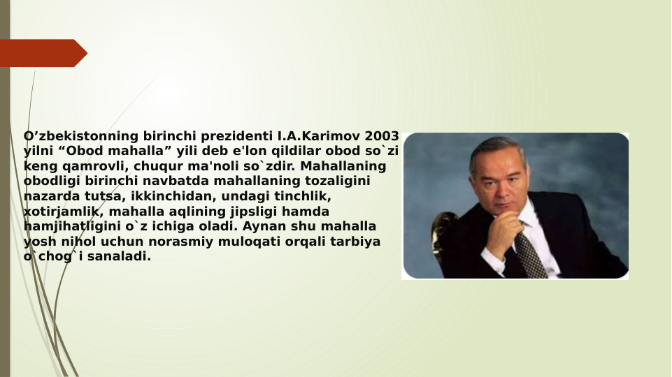 O’zbekistonning birinchi prezidenti I.A.Karimov 2003 
yilni “Obod mahalla” yili deb e'lon qildilar obod so`zi 
keng qamrovli, chuqur ma'noli so`zdir. Mahallaning 
obodligi birinchi navbatda mahallaning tozaligini 
nazarda tutsa, ikkinchidan, undagi tinchlik, 
xotirjamlik, mahalla aqlining jipsligi hamda 
hamjihatligini o`z ichiga oladi. Aynan shu mahalla 
yosh nihol uchun norasmiy muloqati orqali tarbiya 
o`chog`i sanaladi.
