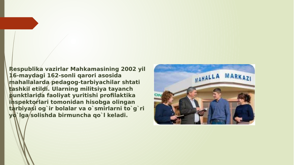 Respublika vazirlar Mahkamasining 2002 yil 
16-maydagi 162-sonli qarori asosida 
mahallalarda pedagog-tarbiyachilar shtati 
tashkil etildi. Ularning militsiya tayanch 
punktlarida faoliyat yuritishi profilaktika 
inspektorlari tomonidan hisobga olingan 
tarbiyasi og`ir bolalar va o`smirlarni to`g`ri 
yo`lga solishda birmuncha qo`l keladi.
