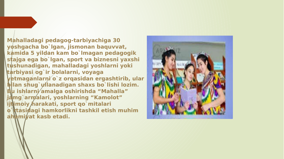 Mahalladagi pedagog-tarbiyachiga 30 
yoshgacha bo`lgan, jismonan baquvvat, 
kamida 5 yildan kam bo`lmagan pedagogik 
stajga ega bo`lgan, sport va biznesni yaxshi 
tushunadigan, mahalladagi yoshlarni yoki 
tarbiyasi og`ir bolalarni, voyaga 
yetmaganlarni o`z orqasidan ergashtirib, ular 
bilan shug`ullanadigan shaxs bo`lishi lozim. 
Bu ishlarni amalga oshirishda “Mahalla” 
jamg`armalari, yoshlarning “Kamolot” 
ijtimoiy harakati, sport qo`mitalari 
o`rtasidagi hamkorlikni tashkil etish muhim 
ahamiyat kasb etadi. 
