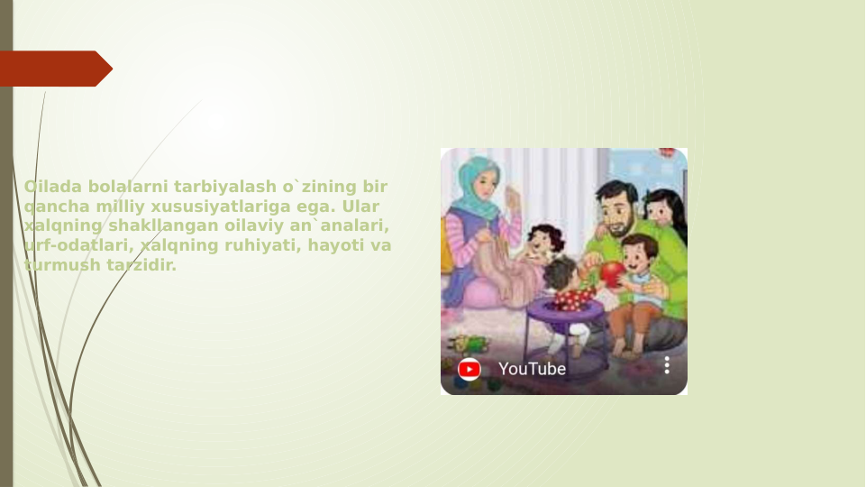 Oilada bolalarni tarbiyalash o`zining bir 
qancha milliy xususiyatlariga ega. Ular 
xalqning shakllangan oilaviy an`analari, 
urf-odatlari, xalqning ruhiyati, hayoti va 
turmush tarzidir.
