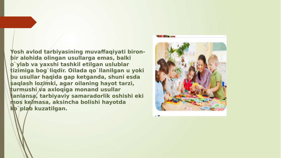 Yosh avlod tarbiyasining muvaffaqiyati biron-
bir alohida olingan usullarga emas, balki 
o`ylab va yaxshi tashkil etilgan uslublar 
tizimiga bog`liqdir. Oilada qo`llanilgan u yoki 
bu usullar haqida gap ketganda, shuni esda 
saqlash lozimki, agar oilaning hayot tarzi, 
turmushi va axloqiga monand usullar 
tanlansa, tarbiyaviy samaradorlik oshishi eki 
mos kelmasa, aksincha bolishi hayotda 
ko`plab kuzatilgan.

