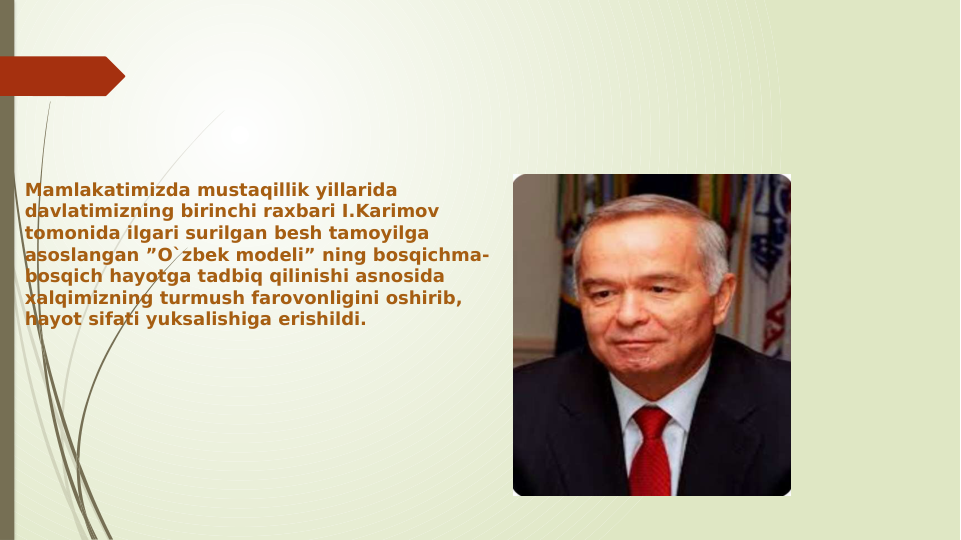 Mamlakatimizda mustaqillik yillarida 
davlatimizning birinchi raxbari I.Karimov 
tomonida ilgari surilgan besh tamoyilga 
asoslangan ”O`zbek modeli” ning bosqichma-
bosqich hayotga tadbiq qilinishi asnosida 
xalqimizning turmush farovonligini oshirib, 
hayot sifati yuksalishiga erishildi.
