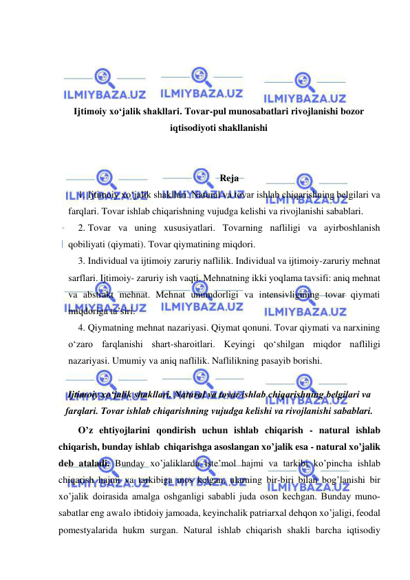  
 
 
 
 
 
Ijtimoiy xoʻjalik shakllari. Tovar-pul munosabatlari rivojlanishi bozor 
iqtisodiyoti shakllanishi 
 
 
Reja 
1. Ijtimoiy xoʻjalik shakllari. Natural va tovar ishlab chiqarishning belgilari va 
farqlari. Tovar ishlab chiqarishning vujudga kelishi va rivojlanishi sabablari.  
2. Tovar va uning xususiyatlari. Tovarning nafliligi va ayirboshlanish 
qobiliyati (qiymati). Tovar qiymatining miqdori.  
3. Individual va ijtimoiy zaruriy naflilik. Individual va ijtimoiy-zaruriy mehnat 
sarflari. Ijtimoiy- zaruriy ish vaqti. Mehnatning ikki yoqlama tavsifi: aniq mehnat 
va abstrakt mehnat. Mehnat unumdorligi va intensivligining tovar qiymati 
miqdoriga taʼsiri.  
4. Qiymatning mehnat nazariyasi. Qiymat qonuni. Tovar qiymati va narxining 
oʻzaro farqlanishi shart-sharoitlari. Keyingi qoʻshilgan miqdor nafliligi 
nazariyasi. Umumiy va aniq naflilik. Naflilikning pasayib borishi.  
 
Ijtimoiy xoʻjalik shakllari. Natural va tovar ishlab chiqarishning belgilari va 
farqlari. Tovar ishlab chiqarishning vujudga kelishi va rivojlanishi sabablari.  
O’z ehtiyojlarini qondirish uchun ishlab chiqarish - natural ishlab 
chiqarish, bunday ishlab chiqarishga asoslangan xo’jalik esa - natural xo’jalik 
deb ataladi. Bunday xo’jaliklarda iste’mol hajmi va tarkibi ko’pincha ishlab 
chiqarish hajmi va tarkibiga mos kelgan, ularning bir-biri bilan bog’lanishi bir 
xo’jalik doirasida amalga oshganligi sababli juda oson kechgan. Bunday muno­ 
sabatlar eng awalo ibtidoiy jamoada, keyinchalik patriarxal dehqon xo’jaligi, feodal 
pomestyalarida hukm surgan. Natural ishlab chiqarish shakli barcha iqtisodiy 
