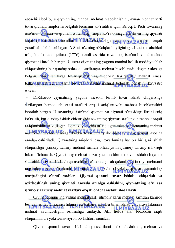  
 
asoschisi bolib, u qiymatning manbai mehnat hisoblanishini, aynan mehnat sarfi 
tovar qiymati miqdorini belgilab berishini ko’rsatib o’tgan. Biroq, U.Petti tovarning 
iste’mol qiymati va qiymati o’rtasidagi farqni ko’ra olmagan. U tovarning qiymati 
faqat qimmatbaho metallarni ishlab chiqarishga sarflanuvchi mehnat orqali 
yaratiladi, deb hisoblagan. A.Smit o'zining «Xalqlar boyligining tabiati va sabablari 
to’g ‘risida tadqiqotlar» (1776) nomli asarida tovaming iste’mol va almashuv 
qiymatini farqlab bergan. U tovar qiymatining yagona manbai bo’lib moddiy ishlab 
chiqarishning har qanday sohasida sarflangan mehnat hisoblanadi, degan xulosaga 
kelgan. Shu bilan birga, tovar qiymatining miqdorini har qanday mehnat emas, 
balki jamiyat uchun zamr bo’lgan o’rtacha mehnat belgilab berishini ko’rsatib 
o’tgan. 
D.Rikardo qiymatning yagona mezoni bo’lib tovar ishlab chiqarishga 
sarflangan hamda ish vaqti sarflari orqali aniqlanuvchi mehnat hisoblanishini 
isbotlab bergan. U tovaming iste’mol qiymati va qiymati o’rtasidagi farqni aniq 
ko'rsatib, har qanday ishlab chiqarishda tovaming qiymati sarflangan mehnat orqali 
aniqlanishini ta’kidlagan. Demak, yuqorida ta’kidlaganimizdek, qiymatning mehnat 
nazariyasi tarafdorlarining fikricha, tovarlami ayirboshlash ulaming qiymati asosida 
amalga oshiriladi. Qiymatning miqdori esa, tovarlaming har bir birligini ishlab 
chiqarishga ijtimoiy zamriy mehnat sarflari bilan, ya’ni ijtimoiy zaruriy ish vaqti 
bilan o’lchanadi. Qiymatning mehnat nazariyasi tarafdorlari tovar ishlab chiqarish 
sharoitida tovar ishlab chiqaruvchilar o’rtasidagi aloqalami,   ijtimoiy mehnatni 
taqsimlash va rag’batlantirishni tartibga soluvchi obyektiv qiymat qonunining 
mavjudligini e’tirof etadilar. Qiymat qonuni tovar ishlab chiqarish va 
ayirboshlash uning qiymati asosida amalga oshishini, qiymatning o’zi esa 
ijtimoiy zaruriy mehnat sarflari orqali oMchanishini ifodalaydi. 
Qiymat qonuni individual mehnat sarfi ijtimoiy zarur mehnat sarfidan kamroq 
bo’lgan ishlab chiqamvchilami rag’batlantiradi. Bu bilan ishlab chiqaruvchilaming 
mehnat unumdorligini oshirishga undaydi. Aks holda ular bozordan siqib 
chiqarilishlari yoki xonavayron bo’lishlari mumkin. 
Qiymat qonuni tovar ishlab chiqamvchilami tabaqalashtiradi, mehnat va 
