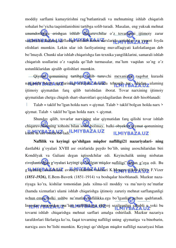  
 
moddiy sarflami kamaytirishni rag’batlantiradi va mehnatning ishlab chiqarish 
sohalari bo’yicha taqsimlanishini tartibga solib turadi. Masalan, eng yuksak mehnat 
unumdorligiga erishgan ishlab chiqaruvchilar o’z tovarlarini ijtimoiy zarur 
sarflaridan kamroq sarflashga erishib bozor narxlarida sotishlari va yuqori foyda 
olishlari mumkin. Lekin ular ish faoliyatining muvaffaqiyati kafolatlangan deb 
bo’lmaydi. Chunki ular ishlab chiqarishga fan-texnika yangiliklarini, samarali ishlab 
chiqarish usullarini o’z vaqtida qo’llab turmasalar, ma’lum vaqtdan so’ng o’z 
ustunliklaridan ajralib qolishlari mumkin. 
Qiymat qonunining tartibga solib turuvchi mexanizmi raqobat kurashi 
natijasida bozor narxlarining stixiyali ravishda tebranib tur- ishidan, ulaming 
ijtimoiy qiymatdan farq qilib turishidan iborat. Tovar narxining ijtimoiy 
qiymatidan chetga chiqish shart-sharoitlari quyidagilardan iborat deb hisoblanadi: 
Talab = taklif bo’lgan holda narx = qiymat. Talab > taklif bolgan holda narx > 
qiymat. Talab < taklif bo’lgan holda narx < qiymat. 
Shunday qilib, tovarlar narxining ular qiymatidan farq qilishi tovar ishlab 
chiqaruvchilaming xohishi bilan sodir bolmay, balki obyektiv qiymat qonunining 
kuchi ta’siri ostida bo’ladi. 
Naflilik va keyingi qo’shilgan miqdor nafliligi21 nazariyalari- ning 
dastlabki g’oyalari XVIII asr oxirlarida paydo bo’lib, uning asoschilaridan biri 
Kondilyak va Galiani degan iqtisodchilar edi. Keyinchalik uning nisbatan 
rivojlantirilgan g’oyalari keyingi qo’shilgan miqdor nafliligi” degan g’oya edi. Bu 
g’oyaning asoschilari avstriya maktabi vakillari K.Menger (1840-1921), F.Vizer 
(1851-1926), E.Bem-Baverk (1851-1914) va boshqalar hisoblanadi. Mazkur naza- 
riyaga ko’ra, kishilar tomonidan juda xilma-xil moddiy va ma’naviy ne’matlar 
(hamda xizmatlar) ulami ishlab chiqarishga ijtimoiy zaruriy mehnat sarflanganligi 
uchun emas, balki ushbu ne’matlar naflilikka ega bo’lganligi uchun qadrlanadi. 
Insonlar tomonidan ma’lum nafliliklarga ehtiyoj sezilganligi sababli u yoki bu 
tovarni ishlab chiqarishga mehnat sarflari amalga oshiriladi. Mazkur nazariya 
tarafdorlari fikrlariga ko’ra, faqat tovarning nafliligi uning qiymatiga va binobarin, 
narxiga asos bo’lishi mumkin. Keyingi qo’shilgan miqdor nafliligi nazariyasi bilan 
