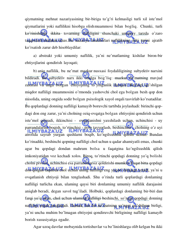  
 
qiymatning mehnat nazariyasining bir-biriga to’g’ri kelmasligi turli xil iste’mol 
qiymatlarini yoki naflilikni hisobga olish muammosi bilan bogliq. Chunki, turli 
ko’rinishdagi ikkita tovarning nafliligini shunchaki umumiy tarzda o’zaro 
taqqoslash mumkin emas. Bu nazariya tarafdorlari naflilikning ikki turini ajratib 
ko’rsatish zarur deb hisoblaydilar:  
a) abstrakt yoki umumiy naflilik, ya’ni ne’matlaming kishilar biron-bir 
ehtiyojlarini qondirish layoqati; 
b) aniq naflilik, bu ne’mat mazkur nusxasi foydaliligining subyektiv narxini 
bildiradi. Bu subyektiv narx ikki omilga bog’liq: mazkur ne’matning mavjud 
zaxirasi va unga bolgan ehtiyojning to’yinganlik darajasi. Keyingi qo’shilgan 
miqdor nafliligi muammosini o’rmonda yashovchi chol ega bolgan besh qop don 
misolida, uning ongida sodir bolgan psixologik xayol orqali tasvirlab ko’rsatadilar. 
Bu qoplardagi donning nafliligi kamayib boruvchi tartibda joylashadi: birinchi qop- 
dagi don eng zarur, ya’ni cholning oziq-ovqatga bolgan ehtiyojini qondirish uchun 
iste’mol qilinadi, ikkinchisi - ovqatlanishni yaxshilash uchun, uchinchisi - uy 
parrandalarini boqish, to’rtinchisi - pivo tayyorlash, beshinchisi - cholning o’z uyi 
atrofida sayrab yurgan qushlarni boqib, ko’ngilxushlik qilishi uchun. Bundan 
ko’rinadiki, beshinchi qopning nafliligi chol uchun u qadar ahamiyatli emas, chunki 
agar bu qopdagi dondan mahrum bolsa u faqatgina ko’ngilxushlik qilish 
imkoniyatidan voz kechadi xolos. Biroq, to’rtinchi qopdagi donning yo’q bolishi 
cholni pivosiz, uchinchisi esa parrandalarsiz qoldirishi mumkin. Faqat bitta qopdagi 
don qolgan taqdirda chol uchun uning nafliligi eng yuqori darajaga yetadi, ya’ni u 
ovqatlanish ehtiyoji bilan tenglashadi. Shu o’rinda turli qoplardagi donlaming 
nafliligi turlicha ekan, ulaming qaysi biri donlaming umumiy naflilik darajasini 
aniqlab beradi, degan savol tug’iladi. Holbuki, qoplardagi donlaming bir-biri dan 
farqi yo’q ekan, chol uchun ulaming nafliligi beshinchi, so’nggi qopdagi donning 
nafliligi orqali aniqlanadi. Demak, har bir ne’matning so’nggi qo’shilgan birligi, 
ya’ni uncha muhim bo’lmagan ehtiyojni qondiruvchi birligining nafliligi kamayib 
borish xususiyatiga egadir. 
Agar uzoq davrlar mobaynida tortishuvlar va bo’linishlarga olib kelgan bu ikki 
