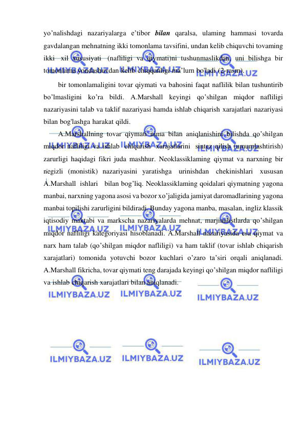  
 
yo’nalishdagi nazariyalarga e’tibor bilan qaralsa, ulaming hammasi tovarda 
gavdalangan mehnatning ikki tomonlama tavsifini, undan kelib chiquvchi tovaming 
ikki xil xususiyati (nafliligi va qiymati)ni tushunmaslikdan, uni bilishga bir 
tomonlama yondashuvdan kelib chiqqanligi ma’lum bo'ladi (2-rasm). 
bir tomonlamaligini tovar qiymati va bahosini faqat naflilik bilan tushuntirib 
bo’lmasligini ko’ra bildi. A.Marshall keyingi qo’shilgan miqdor nafliligi 
nazariyasini talab va taklif nazariyasi hamda ishlab chiqarish xarajatlari nazariyasi 
bilan bog'lashga harakat qildi. 
A.Marshallning tovar qiymati nima bilan aniqlanishini bilishda qo’shilgan 
miqdor nafliligi va ishlab chiqarish xarajatlarini sintez qilish (umumlashtirish) 
zarurligi haqidagi fikri juda mashhur. Neoklassiklaming qiymat va narxning bir 
negizli (monistik) nazariyasini yaratishga urinishdan chekinishlari xususan 
A.Marshall ishlari   bilan bog’liq. Neoklassiklaming qoidalari qiymatning yagona 
manbai, narxning yagona asosi va bozor xo’jaligida jamiyat daromadlarining yagona 
manbai topilishi zarurligini bildiradi. Bunday yagona manba, masalan, ingliz klassik 
iqtisodiy maktabi va markscha nazariyalarda mehnat, marjinalistlarda qo’shilgan 
miqdor nafliligi kategoriyasi hisoblanadi. A.Marshall nazariyasida esa qiymat va 
narx ham talab (qo’shilgan miqdor nafliligi) va ham taklif (tovar ishlab chiqarish 
xarajatlari) tomonida yotuvchi bozor kuchlari o’zaro ta’siri orqali aniqlanadi. 
A.Marshall fikricha, tovar qiymati teng darajada keyingi qo’shilgan miqdor nafliligi 
va ishlab chiqarish xarajatlari bilan aniqlanadi. 
