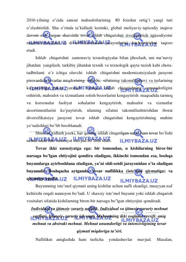  
 
2016-yilning o’zida sanoat mahsulotlarining 80 foizdan ortig’i yangi turi 
o’zlashtirildi. Shu o’rinda ta’kidlash lozimki, global moliyaviy-iqtisodiy inqiroz 
davom etib turgan sharoitda tovar ishlab chiqarishni rivojlantirish iqtisodiyotni 
modemizatsiyalash va diversffikatsiyalash jarayonlarini kuchaytirishni taqozo 
etadi.  
Ishlab chiqarishni zamonaviy texnologiyalar bilan jihozlash, uni ma’naviy 
jihatdan yangilash, tarkibiy jihatdan texnik va texnologik qayta tuzish kabi chora-
tadbirlami o’z ichiga oluvchi ishlab chiqarishni modernizatsiyalash jarayoni 
pirovardida tovarlar miqdorining oshishi, sifatining takomillashuvi va turlarining 
ko’payishiga imkon yaratadi. Ayniqsa, ishlab chiqarishning samaradorligini 
oshirish, mahsulot va xizmatlami sotish bozorlarini kengaytirish maqsadida tarmoq 
va korxonalar faoliyat 
sohalarini kengaytirish, mahsulot va xizmatlar 
assortimentlarini ko’paytirish, ulaming sifatini takomillashtirishdan iborat 
diversifikatsiya jarayoni tovar ishlab chiqarishni kengaytirishning muhim 
yo’nalishlari bo’lib hisoblanadi. 
Shuni ta’kidlash joizki, har qanday ishlab chiqarilgan narsa ham tovar bo’lishi 
uchun unda ikki xususiyat mavjud bo’lishi shart. 
Tovar ikki xususiyatga ega: bir tomondan, u kishilarning biror-bir 
narsaga bo’lgan ehtiyojini qondira oladigan, ikkinchi tomondan esa, boshqa 
buyumlarga ayirboshlana oladigan, ya’ni oldi-sotdi jarayonidan o’ta oladigan 
buyumdir. Boshqacha aytganda, tovar naflilikka (iste’mol qiymatiga) va 
qiymatga egadir. 
Buyumning iste’mol qiymati uning kishilar uchun nafli ekanligi, muayyan naf 
keltirishi orqali namoyon bo’ladi. U shaxsiy iste’mol buyumi yoki ishlab chiqarish 
vositalari sifatida kishilarning biron-bir narsaga bo’lgan ehtiyojini qondiradi. 
Individual va ijtimoiy zaruriy naflilik. Individual va ijtimoiy-zaruriy mehnat 
sarflari. Ijtimoiy- zaruriy ish vaqti. Mehnatning ikki yoqlama tavsifi: aniq 
mehnat va abstrakt mehnat. Mehnat unumdorligi va intensivligining tovar 
qiymati miqdoriga taʼsiri. 
Naflilikni aniqlashda ham turlicha 
yondashuvlar 
mavjud. 
Masalan, 
