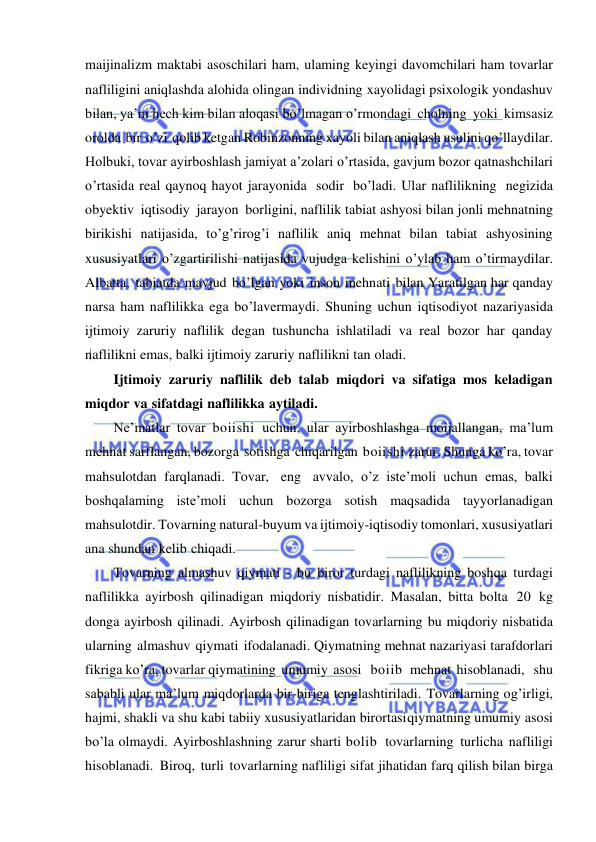  
 
maijinalizm maktabi asoschilari ham, ulaming keyingi davomchilari ham tovarlar 
nafliligini aniqlashda alohida olingan individning xayolidagi psixologik yondashuv 
bilan, ya’ni hech kim bilan aloqasi bo’lmagan o’rmondagi cholning yoki kimsasiz 
orolda bir o’zi qolib ketgan Robinzonning xayoli bilan aniqlash usulini qo’llaydilar. 
Holbuki, tovar ayirboshlash jamiyat a’zolari o’rtasida, gavjum bozor qatnashchilari 
o’rtasida real qaynoq hayot jarayonida sodir bo’ladi. Ular naflilikning negizida 
obyektiv iqtisodiy jarayon borligini, naflilik tabiat ashyosi bilan jonli mehnatning 
birikishi natijasida, to’g’rirog’i naflilik aniq mehnat bilan tabiat ashyosining 
xususiyatlari o’zgartirilishi natijasida vujudga kelishini o’ylab ham o’tirmaydilar. 
Albatta, tabiatda mavjud bo’lgan yoki inson mehnati bilan Yaratilgan har qanday 
narsa ham naflilikka ega bo’lavermaydi. Shuning uchun iqtisodiyot nazariyasida 
ijtimoiy zaruriy naflilik degan tushuncha ishlatiladi va real bozor har qanday 
naflilikni emas, balki ijtimoiy zaruriy naflilikni tan oladi. 
Ijtimoiy zaruriy naflilik deb talab miqdori va sifatiga mos keladigan 
miqdor va sifatdagi naflilikka aytiladi. 
Ne’matlar tovar boiishi uchun, ular ayirboshlashga moijallangan, ma’lum 
mehnat sarflangan, bozorga sotishga chiqarilgan boiishi zarur. Shunga ko’ra, tovar 
mahsulotdan farqlanadi. Tovar, eng avvalo, o’z iste’moli uchun emas, balki 
boshqalaming iste’moli uchun bozorga sotish maqsadida tayyorlanadigan 
mahsulotdir. Tovarning natural-buyum va ijtimoiy-iqtisodiy tomonlari, xususiyatlari 
ana shundan kelib chiqadi. 
Tovarning almashuv qiymati - bu biror turdagi naflilikning boshqa turdagi 
naflilikka ayirbosh qilinadigan miqdoriy nisbatidir. Masalan, bitta bolta 20 kg 
donga ayirbosh qilinadi. Ayirbosh qilinadigan tovarlarning bu miqdoriy nisbatida 
ularning almashuv qiymati ifodalanadi. Qiymatning mehnat nazariyasi tarafdorlari 
fikriga ko’ra, tovarlar qiymatining umumiy asosi   boiib  mehnat hisoblanadi,   shu 
sababli ular ma’lum miqdorlarda bir-biriga tenglashtiriladi. Tovarlarning og’irligi, 
hajmi, shakli va shu kabi tabiiy xususiyatlaridan birortasi qiymatning umumiy asosi 
bo’la olmaydi. Ayirboshlashning zarur sharti bolib tovarlarning turlicha nafliligi 
hisoblanadi. Biroq, turli tovarlarning nafliligi sifat jihatidan farq qilish bilan birga 
