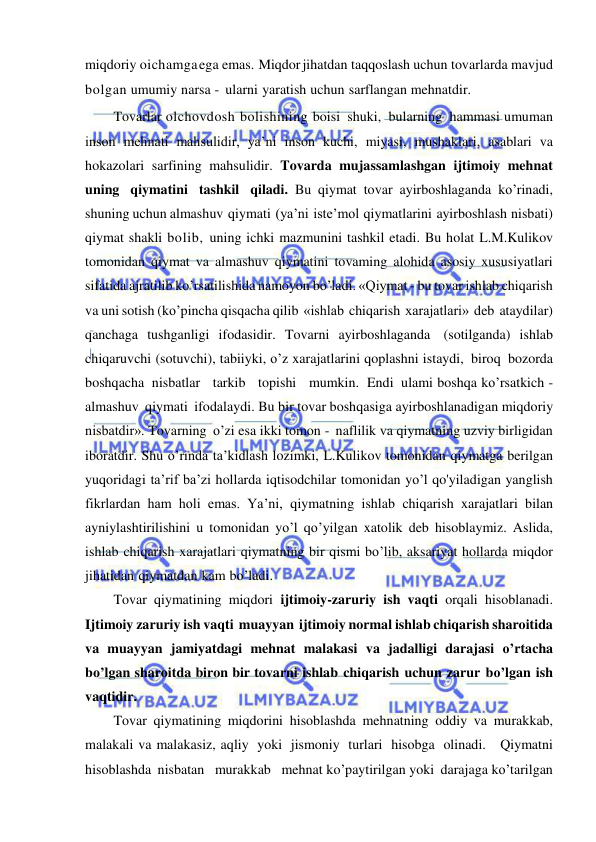  
 
miqdoriy oichamga ega emas. Miqdor jihatdan taqqoslash uchun tovarlarda mavjud 
bolgan umumiy narsa - ularni yaratish uchun sarflangan mehnatdir. 
Tovarlar olchovdosh bolishining boisi shuki, bularning hammasi umuman 
inson mehnati mahsulidir, ya’ni inson kuchi, miyasi, mushaklari, asablari va 
hokazolari sarfining mahsulidir. Tovarda mujassamlashgan ijtimoiy mehnat 
uning qiymatini tashkil qiladi. Bu qiymat tovar ayirboshlaganda ko’rinadi, 
shuning uchun almashuv qiymati (ya’ni iste’mol qiymatlarini ayirboshlash nisbati) 
qiymat shakli bolib, uning ichki mazmunini tashkil etadi. Bu holat L.M.Kulikov 
tomonidan qiymat va almashuv qiymatini tovaming alohida asosiy xususiyatlari 
sifatida ajratilib ko’rsatilishida namoyon bo’ladi. «Qiymat - bu tovar ishlab chiqarish 
va uni sotish (ko’pincha qisqacha qilib «ishlab chiqarish xarajatlari» deb ataydilar) 
qanchaga tushganligi ifodasidir. Tovarni ayirboshlaganda (sotilganda) ishlab 
chiqaruvchi (sotuvchi), tabiiyki, o’z xarajatlarini qoplashni istaydi, biroq bozorda 
boshqacha nisbatlar   tarkib   topishi   mumkin. Endi ulami boshqa ko’rsatkich -   
almashuv qiymati ifodalaydi. Bu bir tovar boshqasiga ayirboshlanadigan miqdoriy 
nisbatdir». Tovarning o’zi esa ikki tomon - naflilik va qiymatning uzviy birligidan 
iboratdir. Shu o’rinda ta’kidlash lozimki, L.Kulikov tomonidan qiymatga berilgan 
yuqoridagi ta’rif ba’zi hollarda iqtisodchilar tomonidan yo’l qo'yiladigan yanglish 
fikrlardan ham holi emas. Ya’ni, qiymatning ishlab chiqarish xarajatlari bilan 
ayniylashtirilishini u tomonidan yo’l qo’yilgan xatolik deb hisoblaymiz. Aslida, 
ishlab chiqarish xarajatlari qiymatning bir qismi bo’lib, aksariyat hollarda miqdor 
jihatidan qiymatdan kam bo’ladi. 
Tovar qiymatining miqdori ijtimoiy-zaruriy ish vaqti orqali hisoblanadi. 
Ijtimoiy zaruriy ish vaqti muayyan ijtimoiy normal ishlab chiqarish sharoitida 
va muayyan jamiyatdagi mehnat malakasi va jadalligi darajasi o’rtacha 
bo’lgan sharoitda biron bir tovarni ishlab chiqarish uchun zarur bo’lgan ish 
vaqtidir. 
Tovar qiymatining miqdorini hisoblashda mehnatning oddiy va murakkab, 
malakali va malakasiz, aqliy yoki jismoniy turlari hisobga olinadi.   Qiymatni   
hisoblashda nisbatan   murakkab   mehnat ko’paytirilgan yoki darajaga ko’tarilgan 
