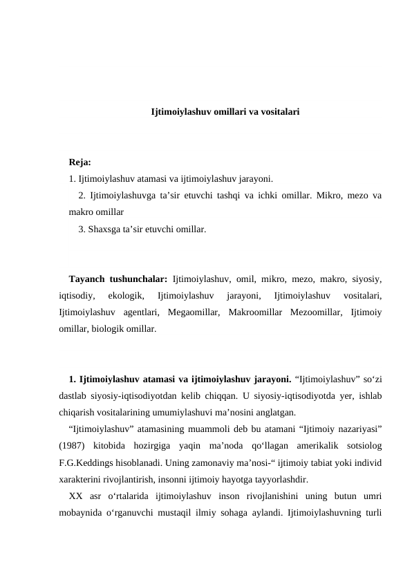 Ijtimoiylashuv omillari va vositalari
Reja:
1. Ijtimoiylashuv atamasi va ijtimoiylashuv jarayoni.
2. Ijtimoiylashuvga taʼsir etuvchi tashqi va ichki omillar. Mikro, mezo va
makro omillar
3. Shaxsga ta’sir etuvchi omillar.
Tayanch tushunchalar:  Ijtimoiylashuv, omil, mikro, mezo, makro, siyosiy,
iqtisodiy,  ekologik,
 Ijtimoiylashuv  jarayoni,  Ijtimoiylashuv  vositalari,
Ijtimoiylashuv  agentlari,  Megaomillar,  Makroomillar  Mezoomillar,  Ijtimoiy
omillar, biologik omillar.
1. Ijtimoiylashuv atamasi va ijtimoiylashuv jarayoni. “Ijtimoiylashuv” soʻzi
dastlab siyosiy-iqtisodiyotdan kelib chiqqan.  U siyosiy-iqtisodiyotda yer, ishlab
chiqarish vositalarining umumiylashuvi maʼnosini anglatgan.
“Ijtimoiylashuv” atamasining muammoli deb bu atamani “Ijtimoiy nazariyasi”
(1987)  kitobida  hozirgiga  yaqin  maʼnoda  qoʻllagan  amerikalik  sotsiolog
F.G.Keddings hisoblanadi. Uning zamonaviy maʼnosi-“ ijtimoiy tabiat yoki individ
xarakterini rivojlantirish, insonni ijtimoiy hayotga tayyorlashdir.
XX asr  oʻrtalarida  ijtimoiylashuv  inson  rivojlanishini  uning  butun  umri
mobaynida oʻrganuvchi mustaqil ilmiy sohaga aylandi. Ijtimoiylashuvning turli

