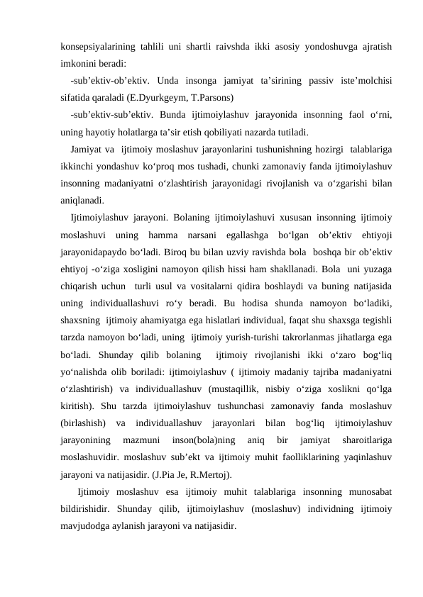konsepsiyalarining tahlili uni shartli raivshda ikki asosiy yondoshuvga ajratish
imkonini beradi:
-subʼektiv-obʼektiv.  Unda  insonga  jamiyat  taʼsirining  passiv  isteʼmolchisi
sifatida qaraladi (E.Dyurkgeym, T.Parsons)
-subʼektiv-subʼektiv.  Bunda  ijtimoiylashuv  jarayonida  insonning  faol  oʻrni,
uning hayotiy holatlarga taʼsir etish qobiliyati nazarda tutiladi.
Jamiyat va  ijtimoiy moslashuv jarayonlarini tushunishning hozirgi  talablariga
ikkinchi yondashuv koʻproq mos tushadi, chunki zamonaviy fanda ijtimoiylashuv
insonning madaniyatni oʻzlashtirish jarayonidagi rivojlanish va oʻzgarishi bilan
aniqlanadi.
Ijtimoiylashuv jarayoni.  Bolaning ijtimoiylashuvi xususan insonning ijtimoiy
moslashuvi  uning  hamma  narsani  egallashga  boʻlgan  obʼektiv  ehtiyoji
jarayonidapaydo boʻladi. Biroq bu bilan uzviy ravishda bola  boshqa bir obʼektiv
ehtiyoj -oʻziga xosligini namoyon qilish hissi ham shakllanadi. Bola  uni yuzaga
chiqarish uchun  turli usul va vositalarni qidira boshlaydi va buning natijasida
uning  individuallashuvi  roʻy  beradi.  Bu  hodisa  shunda  namoyon  boʻladiki,
shaxsning  ijtimoiy ahamiyatga ega hislatlari individual, faqat shu shaxsga tegishli
tarzda namoyon boʻladi, uning  ijtimoiy yurish-turishi takrorlanmas jihatlarga ega
boʻladi.  Shunday  qilib  bolaning   ijtimoiy  rivojlanishi  ikki  oʻzaro  bogʻliq
yoʻnalishda olib boriladi: ijtimoiylashuv ( ijtimoiy madaniy tajriba madaniyatni
oʻzlashtirish)  va  individuallashuv  (mustaqillik,  nisbiy  oʻziga  xoslikni  qoʻlga
kiritish).  Shu  tarzda  ijtimoiylashuv  tushunchasi  zamonaviy  fanda  moslashuv
(birlashish)  va  individuallashuv  jarayonlari  bilan  bogʻliq  ijtimoiylashuv
jarayonining  mazmuni  inson(bola)ning  aniq  bir  jamiyat  sharoitlariga
moslashuvidir. moslashuv subʼekt va ijtimoiy muhit faolliklarining yaqinlashuv
jarayoni va natijasidir. (J.Pia Je, R.Mertoj).
 Ijtimoiy  moslashuv  esa  ijtimoiy  muhit  talablariga  insonning  munosabat
bildirishidir.  Shunday  qilib,  ijtimoiylashuv  (moslashuv)  individning  ijtimoiy
mavjudodga aylanish jarayoni va natijasidir. 
