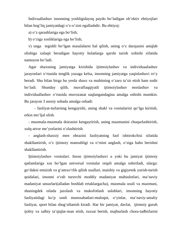 Indivuallashuv insonning yoshligidayoq paydo boʻladigan obʼektiv ehtiyojlari
bilan bogʻliq jamiyatdagi oʻz-oʻzini egallashdir. Bu ehtiyoj:
a) oʻz qarashlariga ega boʻlish;
b) oʻziga xosliklariga ega boʻlish;
v) unga  tegishli boʻlgan masalalarni hal qilish, uning oʻz darajasini aniqlab
olishiga  xalaqit  beradigan  hayotiy  holatlarga  qarshi  turish  xohishi  sifatida
namoyon boʻladi.
Agar  shaxsning  jamiyatga  kirishida  ijtimoiylashuv  va  individuaalashuv
jarayonlari oʻrtasida tenglik yuzaga kelsa, insonning jamiyatga yaqinlashuvi roʻy
beradi. Shu bilan birga bu yerda shaxs va muhitning oʻzaro taʼsir etish ham sodir
boʻladi.  Shunday  qilib,  muvaffaqqiyatli  ijtimoiylashuv  moslashuv  va
individuallashuv oʻrtasida muvozanat saqlangandagina amalga oshishi mumkin.
Bu jarayon 3 asosiy sohada amalga oshadi:
- faoliyat-turlarning kengayishi, uning shakl va vositalarini qoʻlga kiritish,
erkin moʻljal olish.
- muomala-muomala doirasini kengaytirish, uning mazmunini chuqurlashtirish,
xulq-atvor meʼyorlarini oʻzlashtirish.
-  anglash-shaxsiy  men  obrazini  faoliyatning  faol  ishtirokchisi  sifatida
shakllantirish, oʻz ijtimoiy mansubligi va oʻrnini anglash, oʻziga baho berishni
shakllantirish.
Ijtimoiylashuv  vositalari.  Inson  ijtimoiylashuvi  u  yoki  bu  jamiyat  ijtimoiy
qatlamlariga  xos  boʻlgan  universal  vositalar  orqali  amalga  oshiriladi,  ularga:
goʻdakni emizish va gʻamxoʻrlik qilish usullari, maishiy va gigiyenik yurish-turish
qoidalari,  insonni  oʻrab  turuvchi  moddiy  madaniyat  mahsulotlari,  maʼnaviy
madaniyat unsurlari(alladan boshlab ertaklargacha), muomala usuli va mazmuni,
shuningdek  oilada  jazolash  va  mukofotlash  uslublari,  insonning  hayotiy
faoliyatidagi  koʻp  sonli  munosabatlari-muloqot,  oʻyinlar,  maʼnaviy-amaliy
faoliyat, sport bilan shugʻullanish kiradi. Har bir jamiyat, davlat,  ijtimoiy guruh
ijobiy va salbiy taʼqiqlar-man etish, ruxsat berish, majburlash chora-tadbirlarini
