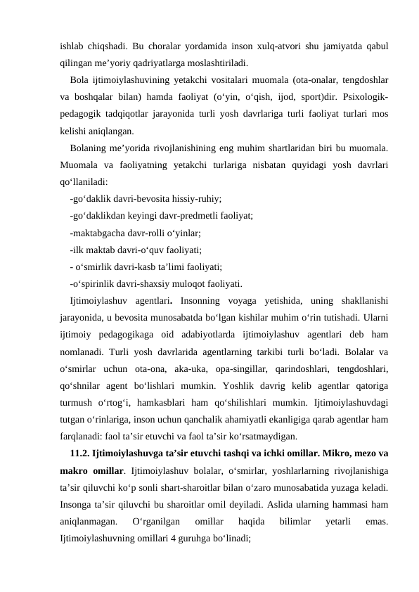 ishlab chiqshadi. Bu choralar yordamida inson xulq-atvori shu jamiyatda qabul
qilingan meʼyoriy qadriyatlarga moslashtiriladi.
Bola ijtimoiylashuvining yetakchi vositalari muomala (ota-onalar, tengdoshlar
va boshqalar  bilan)  hamda faoliyat  (oʻyin, oʻqish,  ijod, sport)dir. Psixologik-
pedagogik tadqiqotlar jarayonida turli yosh davrlariga turli faoliyat turlari mos
kelishi aniqlangan.
Bolaning meʼyorida rivojlanishining eng muhim shartlaridan biri bu muomala.
Muomala  va  faoliyatning  yetakchi  turlariga  nisbatan  quyidagi  yosh  davrlari
qoʻllaniladi:
-goʻdaklik davri-bevosita hissiy-ruhiy;
-goʻdaklikdan keyingi davr-predmetli faoliyat;
-maktabgacha davr-rolli oʻyinlar;
-ilk maktab davri-oʻquv faoliyati;
- oʻsmirlik davri-kasb taʼlimi faoliyati;
-oʻspirinlik davri-shaxsiy muloqot faoliyati.
Ijtimoiylashuv  agentlari.  Insonning  voyaga  yetishida,  uning  shakllanishi
jarayonida, u bevosita munosabatda boʻlgan kishilar muhim oʻrin tutishadi. Ularni
ijtimoiy  pedagogikaga  oid  adabiyotlarda  ijtimoiylashuv  agentlari  deb  ham
nomlanadi. Turli yosh davrlarida agentlarning tarkibi turli boʻladi. Bolalar va
oʻsmirlar  uchun  ota-ona,  aka-uka,  opa-singillar,  qarindoshlari,  tengdoshlari,
qoʻshnilar  agent  boʻlishlari  mumkin.  Yoshlik  davrig  kelib  agentlar  qatoriga
turmush  oʻrtogʻi,  hamkasblari  ham  qoʻshilishlari  mumkin.  Ijtimoiylashuvdagi
tutgan oʻrinlariga, inson uchun qanchalik ahamiyatli ekanligiga qarab agentlar ham
farqlanadi: faol taʼsir etuvchi va faol taʼsir koʻrsatmaydigan.
11.2. Ijtimoiylashuvga taʼsir etuvchi tashqi va ichki omillar. Mikro, mezo va
makro omillar. Ijtimoiylashuv bolalar, oʻsmirlar, yoshlarlarning rivojlanishiga
taʼsir qiluvchi koʻp sonli shart-sharoitlar bilan oʻzaro munosabatida yuzaga keladi.
Insonga taʼsir qiluvchi bu sharoitlar omil deyiladi. Aslida ularning hammasi ham
aniqlanmagan.  Oʻrganilgan  omillar  haqida  bilimlar  yetarli  emas.
Ijtimoiylashuvning omillari 4 guruhga boʻlinadi;
