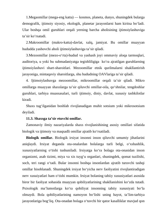 1.Megaomillar (mega-eng katta) — kosmos, planeta, dunyo, shuningdek bularga
demografik, ijtimoiy siyosiy, ekologik, planetar jarayonlarni ham kiritsa boʻladi.
Ular boshqa omil guruhlari orqali yerning barcha aholisining ijtimoiylashuviga
taʼsir koʻrsatadi. 
2.Makroomillar  (makro-katta)-davlat,  xalq,  jamiyat.  Bu  omillar  muayyan
hududda yashovchi aholi ijtimoiylashuviga taʼsir qiladi. 
3.Mezoomillar (mezo-oʻrta)-hudud va yashash joyi ommaviy aloqa tarmoqlari,
auditoriya, u yoki bu submadaniyatga tegishliligiga  koʻra ajratilgan guruhlarning
ijtimoiylashuvi  shart-sharoitlari.  Mezoomillar  etnik  qurilmalarni  shakllantirish
jarayoniga, mintaqaviy sharoitlarga, shu hududning OAVlariga taʼsir qiladi. 
4.  Ijtimoiylashuvga  mezoomillar, mikroomillar  orqali  taʼsir  qiladi.  Mikro
omillarga muayyan shaxslarga taʼsir qiluvchi omillar-oila, qoʻshnilar, tengdoshlar
guruhlari, tarbiya muassasalari, turli ijtimoiy, diniy, davlat, xususiy tashkilotlar
kiradi.
Shaxs tugʻilganidan boshlab rivojlanadigan muhit sotsium yoki mikrosotsium
deyiladi. 
11.3. Shaxsga ta’sir etuvchi omillar.
Zamonaviy ilmiy nazariyalarda shaxs rivojlanishining asosiy omillari sifatida
biologik va ijtimoiy va maqsadli omillar ajratib koʻrsatiladi.
Biologik omillar. Biologik irsiyat insonni inson qiluvchi umumiy jihatlarini
aniqlaydi.  Irsiyat  deganda  ota-onalardan  bolalarga  turli  belgi,  oʻxshashlik,
xususiyatlarning  oʻtishi  tushuniladi.  Irsiyatga  koʻra  bolaga  ota-onasidan  inson
organizmi, asab tizimi, miya va xis tuygʻu organlari, shuningdek, qomat tuzilishi,
soch, teri rangi oʻtadi. Bular insonni boshqa insonlardan ajratib turuvchi tashqi
omillar hisoblanadi. Shuningdek irsiyat boʻyicha nerv faoliyatini rivojlantiradigan
nerv xusuiyatlari ham oʻtishi mumkin. Irsiyat bolaning tabiiy xususiyatlari asosida
biror bir faoliyat sohasida muayyan qobiliyatlarining shakllanishini koʻzda tutadi.
Psixologik  maʼlumotlarga  koʻra  qobiliyat  insonning  tabiiy  xususiyati  boʻla
olmaydi.  Bola  qobiliyatlarining  namoyon  boʻlishi  uning  hayot,  ta’lim-tarbiya
jarayonlariga bogʻliq. Ota-onadan bolaga oʻtuvchi bir qator kasalliklar mavjud qon
