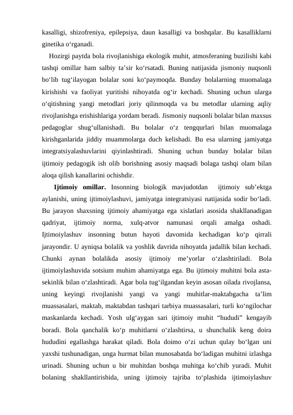 kasalligi, shizofreniya, epilepsiya, daun kasalligi va boshqalar. Bu kasalliklarni
ginetika oʻrganadi.
Hozirgi paytda bola rivojlanishiga ekologik muhit, atmosferaning buzilishi kabi
tashqi omillar ham salbiy taʼsir koʻrsatadi. Buning natijasida jismoniy nuqsonli
boʻlib tugʻilayogan bolalar soni koʻpaymoqda. Bunday bolalarning muomalaga
kirishishi  va faoliyat yuritishi  nihoyatda ogʻir kechadi. Shuning uchun ularga
oʻqitishning  yangi  metodlari  joriy  qilinmoqda  va  bu  metodlar  ularning  aqliy
rivojlanishga erishishlariga yordam beradi. Jismoniy nuqsonli bolalar bilan maxsus
pedagoglar  shugʻullanishadi.  Bu  bolalar  oʻz  tengqurlari  bilan  muomalaga
kirishganlarida jiddiy muammolarga duch kelishadi. Bu esa ularning jamiyatga
integratsiyalashuvlarini  qiyinlashtiradi.  Shuning  uchun  bunday  bolalar  bilan
ijtimoiy pedagogik ish olib borishning asosiy maqsadi bolaga tashqi olam bilan
aloqa qilish kanallarini ochishdir. 
 Ijtimoiy  omillar. Insonning  biologik  mavjudotdan   ijtimoiy  subʼektga
aylanishi, uning ijtimoiylashuvi, jamiyatga integratsiyasi natijasida sodir boʻladi.
Bu jarayon shaxsning ijtimoiy ahamiyatga ega xislatlari asosida shakllanadigan
qadriyat,  ijtimoiy  norma,  xulq-atvor  namunasi  orqali  amalga  oshadi.
Ijtimoiylashuv  insonning  butun  hayoti  davomida  kechadigan  koʻp  qirrali
jarayondir. U ayniqsa bolalik va yoshlik davrida nihoyatda jadallik bilan kechadi.
Chunki  aynan  bolalikda  asosiy  ijtimoiy  meʼyorlar  oʻzlashtiriladi.  Bola
ijtimoiylashuvida sotsium muhim ahamiyatga ega. Bu ijtimoiy muhitni bola asta-
sekinlik bilan oʻzlashtiradi. Agar bola tugʻilgandan keyin asosan oilada rivojlansa,
uning  keyingi  rivojlanishi  yangi  va  yangi  muhitlar-maktabgacha  taʼlim
muassasalari, maktab, maktabdan tashqari tarbiya muassasalari, turli koʻngilochar
maskanlarda  kechadi.  Yosh  ulgʻaygan  sari  ijtimoiy  muhit  “hududi”  kengayib
boradi.  Bola  qanchalik  koʻp  muhitlarni  oʻzlashtirsa,  u  shunchalik  keng  doira
hududini egallashga harakat qiladi. Bola doimo oʻzi uchun qulay boʻlgan uni
yaxshi tushunadigan, unga hurmat bilan munosabatda boʻladigan muhitni izlashga
urinadi. Shuning uchun u bir muhitdan boshqa muhitga koʻchib yuradi. Muhit
bolaning  shakllantirishida,  uning  ijtimoiy  tajriba  toʻplashida  ijtimoiylashuv
