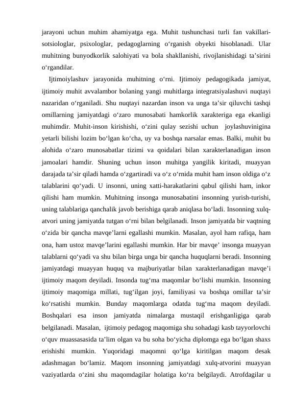 jarayoni  uchun muhim ahamiyatga ega. Muhit  tushunchasi  turli fan vakillari-
sotsiologlar,  psixologlar,  pedagoglarning  oʻrganish  obyekti  hisoblanadi.  Ular
muhitning bunyodkorlik salohiyati va bola shakllanishi, rivojlanishidagi taʼsirini
oʻrgandilar. 
Ijtimoiylashuv  jarayonida  muhitning  oʻrni.  Ijtimoiy  pedagogikada  jamiyat,
ijtimoiy muhit avvalambor bolaning yangi muhitlarga integratsiyalashuvi nuqtayi
nazaridan oʻrganiladi. Shu nuqtayi nazardan inson va unga taʼsir qiluvchi tashqi
omillarning jamiyatdagi oʻzaro munosabati hamkorlik xarakteriga ega ekanligi
muhimdir. Muhit-inson kirishishi, oʻzini qulay sezishi uchun  joylashuvinigina
yetarli bilishi lozim boʻlgan koʻcha, uy va boshqa narsalar emas. Balki, muhit bu
alohida oʻzaro munosabatlar  tizimi va qoidalari  bilan xarakterlanadigan inson
jamoalari  hamdir.  Shuning  uchun  inson  muhitga  yangilik  kiritadi,  muayyan
darajada taʼsir qiladi hamda oʻzgartiradi va oʻz oʻrnida muhit ham inson oldiga oʻz
talablarini qoʻyadi. U insonni, uning xatti-harakatlarini qabul qilishi ham, inkor
qilishi ham mumkin. Muhitning insonga munosabatini insonning yurish-turishi,
uning talablariga qanchalik javob berishiga qarab aniqlasa boʻladi. Insonning xulq-
atvori uning jamiyatda tutgan oʻrni bilan belgilanadi. Inson jamiyatda bir vaqtning
oʻzida bir qancha mavqeʼlarni egallashi mumkin. Masalan, ayol ham rafiqa, ham
ona, ham ustoz mavqeʼlarini egallashi mumkin. Har bir mavqeʼ insonga muayyan
talablarni qoʻyadi va shu bilan birga unga bir qancha huquqlarni beradi. Insonning
jamiyatdagi muayyan huquq va majburiyatlar bilan xarakterlanadigan mavqeʼi
ijtimoiy maqom deyiladi. Insonda tugʻma maqomlar boʻlishi mumkin. Insonning
ijtimoiy  maqomiga  millati,  tugʻilgan  joyi,  familiyasi  va  boshqa  omillar  taʼsir
koʻrsatishi  mumkin.  Bunday  maqomlarga  odatda  tugʻma  maqom  deyiladi.
Boshqalari  esa  inson  jamiyatda  nimalarga  mustaqil  erishganligiga  qarab
belgilanadi. Masalan,  ijtimoiy pedagog maqomiga shu sohadagi kasb tayyorlovchi
oʻquv muassasasida taʼlim olgan va bu soha boʻyicha diplomga ega boʻlgan shaxs
erishishi  mumkin.  Yuqoridagi  maqomni  qoʻlga  kiritilgan  maqom  desak
adashmagan  boʻlamiz.  Maqom  insonning  jamiyatdagi  xulq-atvorini  muayyan
vaziyatlarda oʻzini shu maqomdagilar holatiga koʻra belgilaydi. Atrofdagilar u
