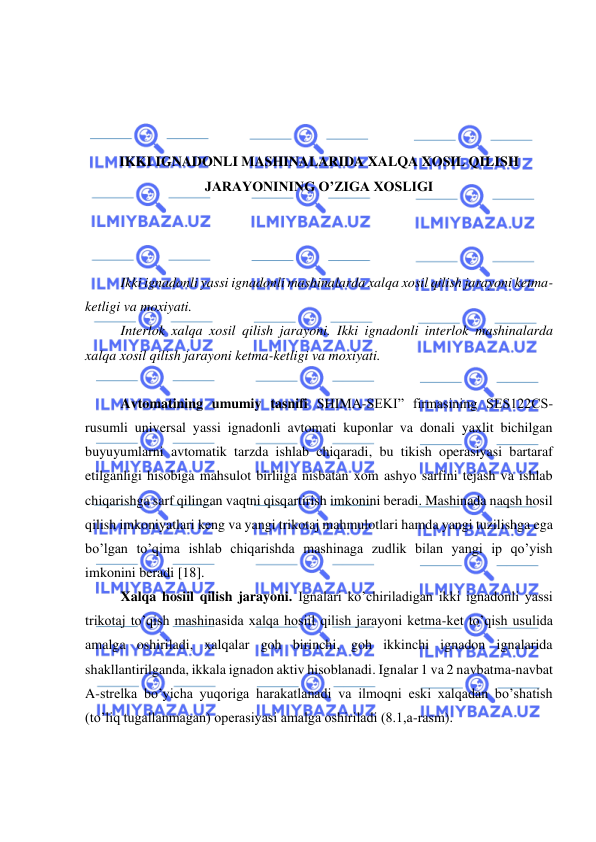  
 
 
 
 
 
IKKI IGNADONLI MASHINALARIDA XALQA XOSIL QILISH 
JARAYONINING O’ZIGA XOSLIGI 
 
 
 
Ikki ignadonli yassi ignadonli mashinalarda xalqa xosil qilish jarayoni ketma-
ketligi va moxiyati. 
Interlok xalqa xosil qilish jarayoni. Ikki ignadonli interlok mashinalarda 
xalqa xosil qilish jarayoni ketma-ketligi va moxiyati. 
 
Avtomatining umumiy tasnifi SHIMA-SEKI” firmasining SES122CS- 
rusumli universal yassi ignadonli avtomati kuponlar va donali yaxlit bichilgan 
buyuyumlarni avtomatik tarzda ishlab chiqaradi, bu tikish operasiyasi bartaraf 
etilganligi hisobiga mahsulot birliiga nisbatan xom ashyo sarfini tejash va ishlab 
chiqarishga sarf qilingan vaqtni qisqartirish imkonini beradi. Mashinada naqsh hosil 
qilish imkoniyatlari keng va yangi trikotaj mahmulotlari hamda yangi tuzilishga ega 
bo’lgan to’qima ishlab chiqarishda mashinaga zudlik bilan yangi ip qo’yish 
imkonini beradi [18]. 
Xalqa hosiil qilish jarayoni. Ignalari ko’chiriladigan ikki ignadonli yassi 
trikotaj to’qish mashinasida xalqa hosiil qilish jarayoni ketma-ket to’qish usulida 
amalga oshiriladi, xalqalar goh birinchi, goh ikkinchi ignadon ignalarida 
shakllantirilganda, ikkala ignadon aktiv hisoblanadi. Ignalar 1 va 2 navbatma-navbat 
A-strelka bo’yicha yuqoriga harakatlanadi va ilmoqni eski xalqadan bo’shatish 
(to’liq tugallanmagan) operasiyasi amalga oshiriladi (8.1,a-rasm).  
