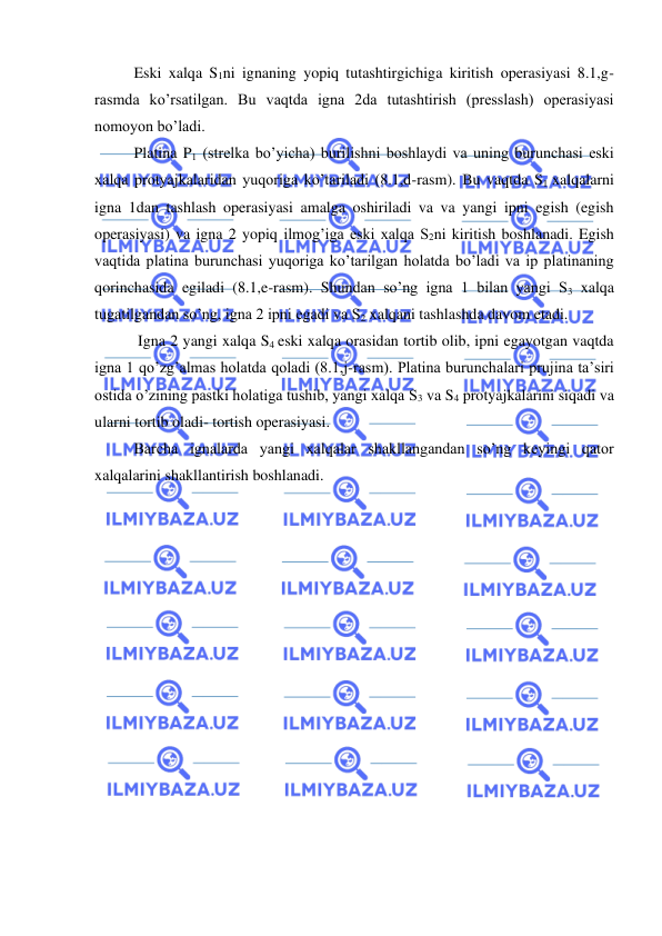  
 
Eski xalqa S1ni ignaning yopiq tutashtirgichiga kiritish operasiyasi 8.1,g-
rasmda ko’rsatilgan. Bu vaqtda igna 2da tutashtirish (presslash) operasiyasi 
nomoyon bo’ladi. 
Platina P1 (strelka bo’yicha) burilishni boshlaydi va uning burunchasi eski 
xalqa protyajkalaridan yuqoriga ko’tariladi (8.1,d-rasm). Bu vaqtda S1 xalqalarni 
igna 1dan tashlash operasiyasi amalga oshiriladi va va yangi ipni egish (egish 
operasiyasi) va igna 2 yopiq ilmog’iga eski xalqa S2ni kiritish boshlanadi. Egish 
vaqtida platina burunchasi yuqoriga ko’tarilgan holatda bo’ladi va ip platinaning 
qorinchasida egiladi (8.1,e-rasm). Shundan so’ng igna 1 bilan yangi S3 xalqa 
tugatilgandan so’ng, igna 2 ipni egadi va S2 xalqani tashlashda davom etadi. 
 Igna 2 yangi xalqa S4 eski xalqa orasidan tortib olib, ipni egayotgan vaqtda 
igna 1 qo’zg’almas holatda qoladi (8.1,j-rasm). Platina burunchalari prujina ta’siri 
ostida o’zining pastki holatiga tushib, yangi xalqa S3 va S4 protyajkalarini siqadi va 
ularni tortib oladi- tortish operasiyasi.  
Barcha ignalarda yangi xalqalar shakllangandan so’ng keyingi qator 
xalqalarini shakllantirish boshlanadi.  
 
 
 
 
